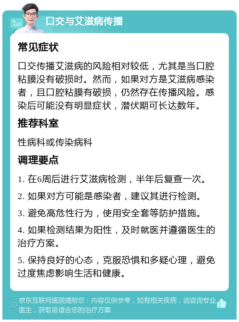 口交与艾滋病传播 常见症状 口交传播艾滋病的风险相对较低，尤其是当口腔粘膜没有破损时。然而，如果对方是艾滋病感染者，且口腔粘膜有破损，仍然存在传播风险。感染后可能没有明显症状，潜伏期可长达数年。 推荐科室 性病科或传染病科 调理要点 1. 在6周后进行艾滋病检测，半年后复查一次。 2. 如果对方可能是感染者，建议其进行检测。 3. 避免高危性行为，使用安全套等防护措施。 4. 如果检测结果为阳性，及时就医并遵循医生的治疗方案。 5. 保持良好的心态，克服恐惧和多疑心理，避免过度焦虑影响生活和健康。