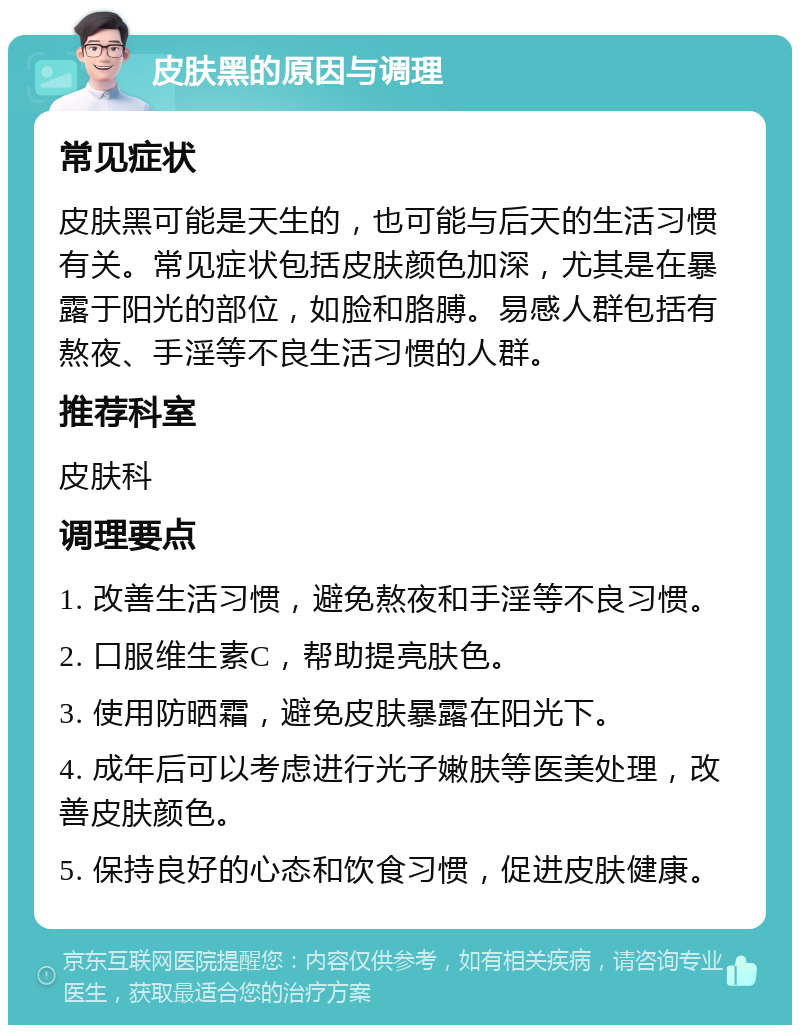 皮肤黑的原因与调理 常见症状 皮肤黑可能是天生的，也可能与后天的生活习惯有关。常见症状包括皮肤颜色加深，尤其是在暴露于阳光的部位，如脸和胳膊。易感人群包括有熬夜、手淫等不良生活习惯的人群。 推荐科室 皮肤科 调理要点 1. 改善生活习惯，避免熬夜和手淫等不良习惯。 2. 口服维生素C，帮助提亮肤色。 3. 使用防晒霜，避免皮肤暴露在阳光下。 4. 成年后可以考虑进行光子嫩肤等医美处理，改善皮肤颜色。 5. 保持良好的心态和饮食习惯，促进皮肤健康。