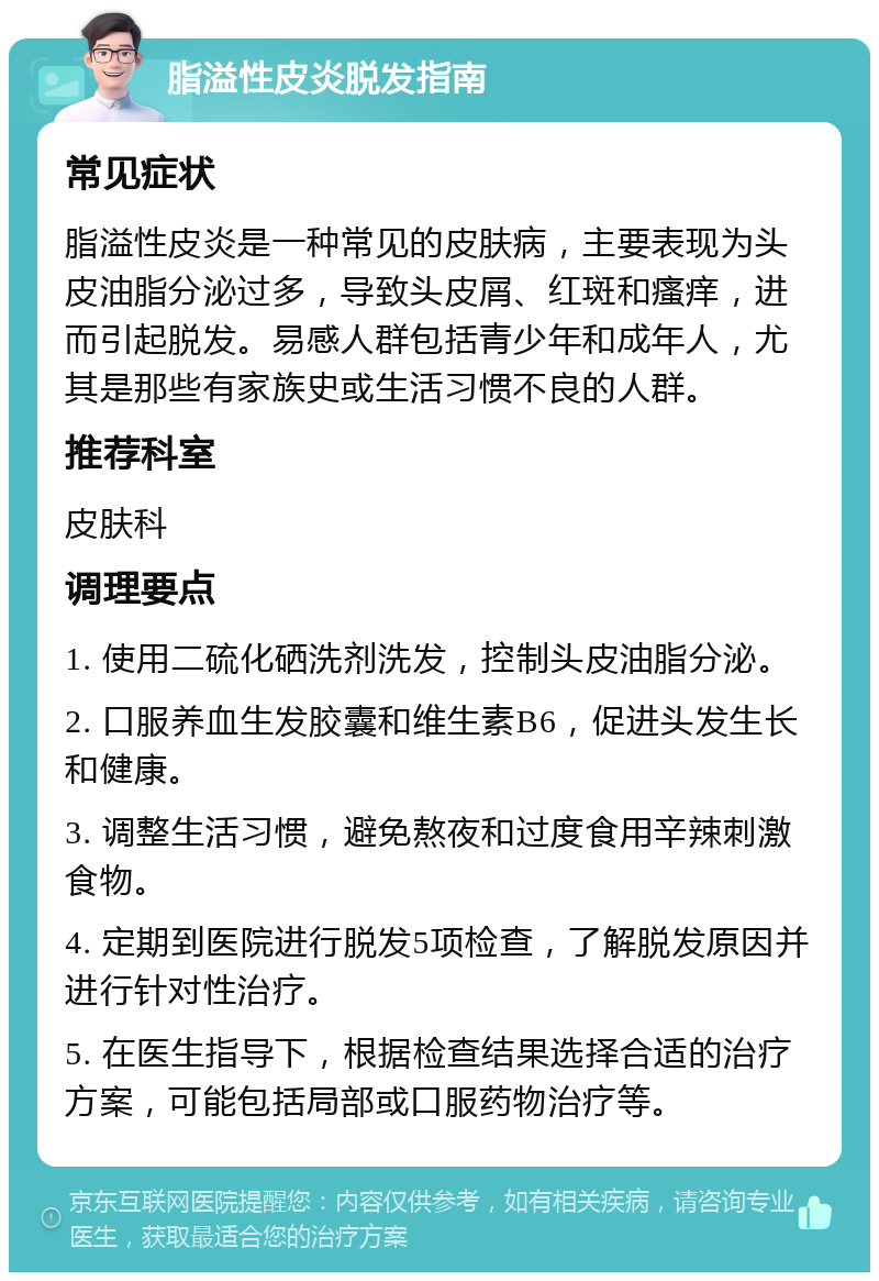 脂溢性皮炎脱发指南 常见症状 脂溢性皮炎是一种常见的皮肤病，主要表现为头皮油脂分泌过多，导致头皮屑、红斑和瘙痒，进而引起脱发。易感人群包括青少年和成年人，尤其是那些有家族史或生活习惯不良的人群。 推荐科室 皮肤科 调理要点 1. 使用二硫化硒洗剂洗发，控制头皮油脂分泌。 2. 口服养血生发胶囊和维生素B6，促进头发生长和健康。 3. 调整生活习惯，避免熬夜和过度食用辛辣刺激食物。 4. 定期到医院进行脱发5项检查，了解脱发原因并进行针对性治疗。 5. 在医生指导下，根据检查结果选择合适的治疗方案，可能包括局部或口服药物治疗等。