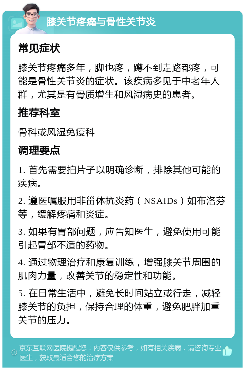 膝关节疼痛与骨性关节炎 常见症状 膝关节疼痛多年，脚也疼，蹲不到走路都疼，可能是骨性关节炎的症状。该疾病多见于中老年人群，尤其是有骨质增生和风湿病史的患者。 推荐科室 骨科或风湿免疫科 调理要点 1. 首先需要拍片子以明确诊断，排除其他可能的疾病。 2. 遵医嘱服用非甾体抗炎药（NSAIDs）如布洛芬等，缓解疼痛和炎症。 3. 如果有胃部问题，应告知医生，避免使用可能引起胃部不适的药物。 4. 通过物理治疗和康复训练，增强膝关节周围的肌肉力量，改善关节的稳定性和功能。 5. 在日常生活中，避免长时间站立或行走，减轻膝关节的负担，保持合理的体重，避免肥胖加重关节的压力。