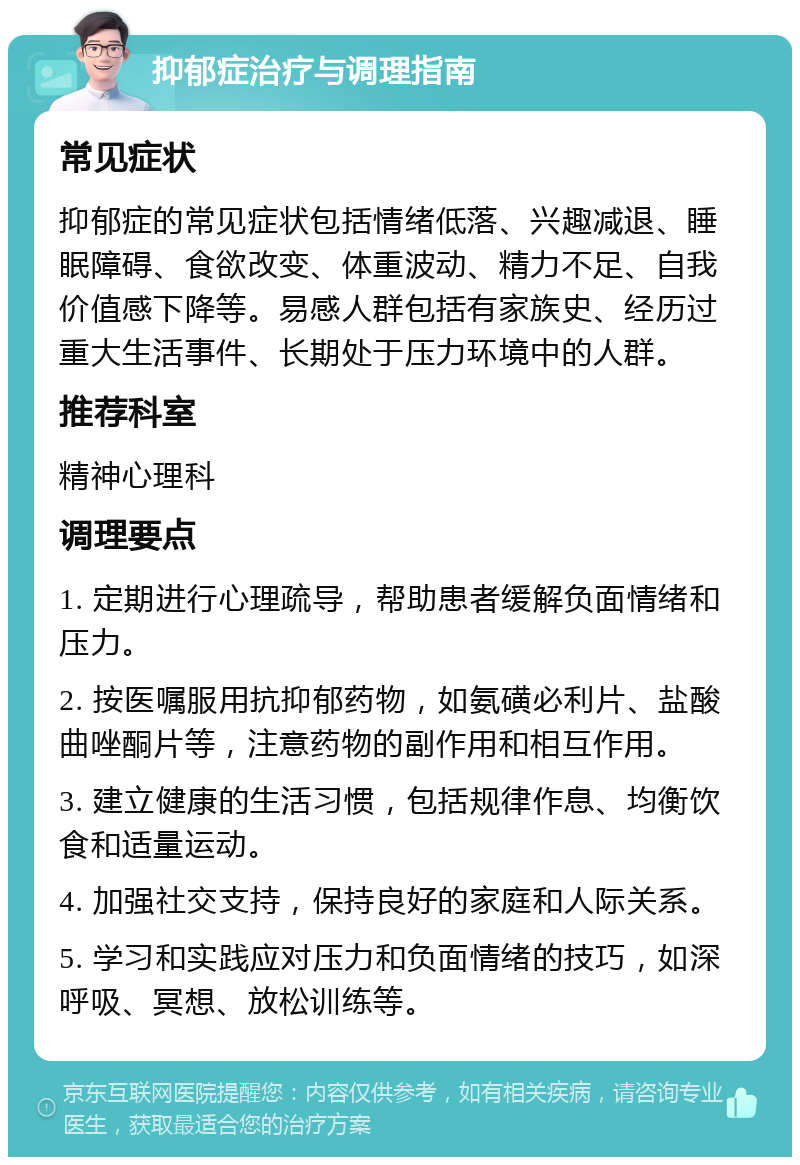 抑郁症治疗与调理指南 常见症状 抑郁症的常见症状包括情绪低落、兴趣减退、睡眠障碍、食欲改变、体重波动、精力不足、自我价值感下降等。易感人群包括有家族史、经历过重大生活事件、长期处于压力环境中的人群。 推荐科室 精神心理科 调理要点 1. 定期进行心理疏导，帮助患者缓解负面情绪和压力。 2. 按医嘱服用抗抑郁药物，如氨磺必利片、盐酸曲唑酮片等，注意药物的副作用和相互作用。 3. 建立健康的生活习惯，包括规律作息、均衡饮食和适量运动。 4. 加强社交支持，保持良好的家庭和人际关系。 5. 学习和实践应对压力和负面情绪的技巧，如深呼吸、冥想、放松训练等。