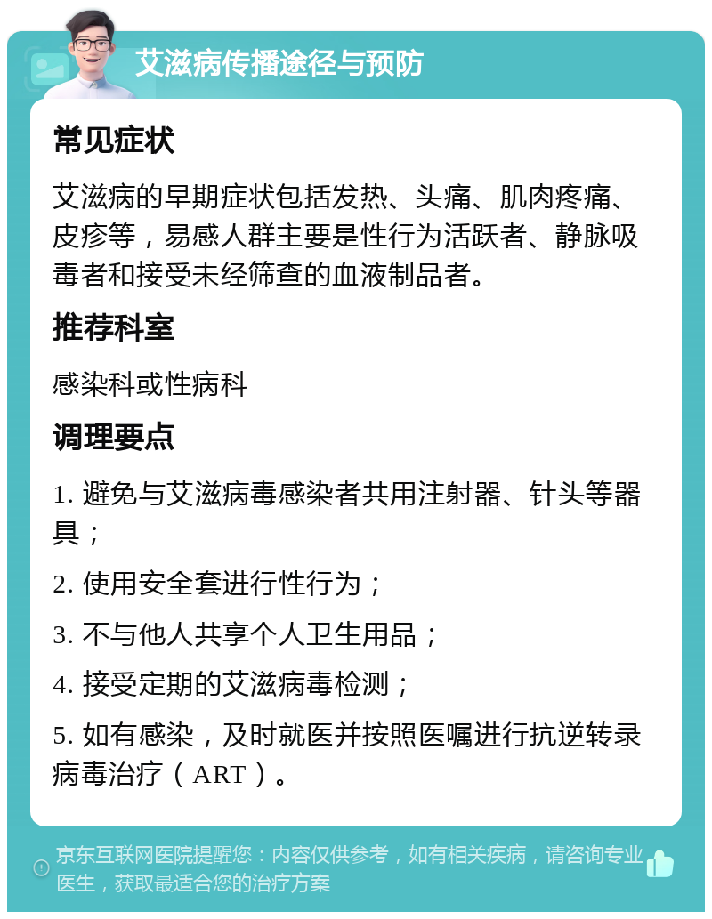 艾滋病传播途径与预防 常见症状 艾滋病的早期症状包括发热、头痛、肌肉疼痛、皮疹等，易感人群主要是性行为活跃者、静脉吸毒者和接受未经筛查的血液制品者。 推荐科室 感染科或性病科 调理要点 1. 避免与艾滋病毒感染者共用注射器、针头等器具； 2. 使用安全套进行性行为； 3. 不与他人共享个人卫生用品； 4. 接受定期的艾滋病毒检测； 5. 如有感染，及时就医并按照医嘱进行抗逆转录病毒治疗（ART）。