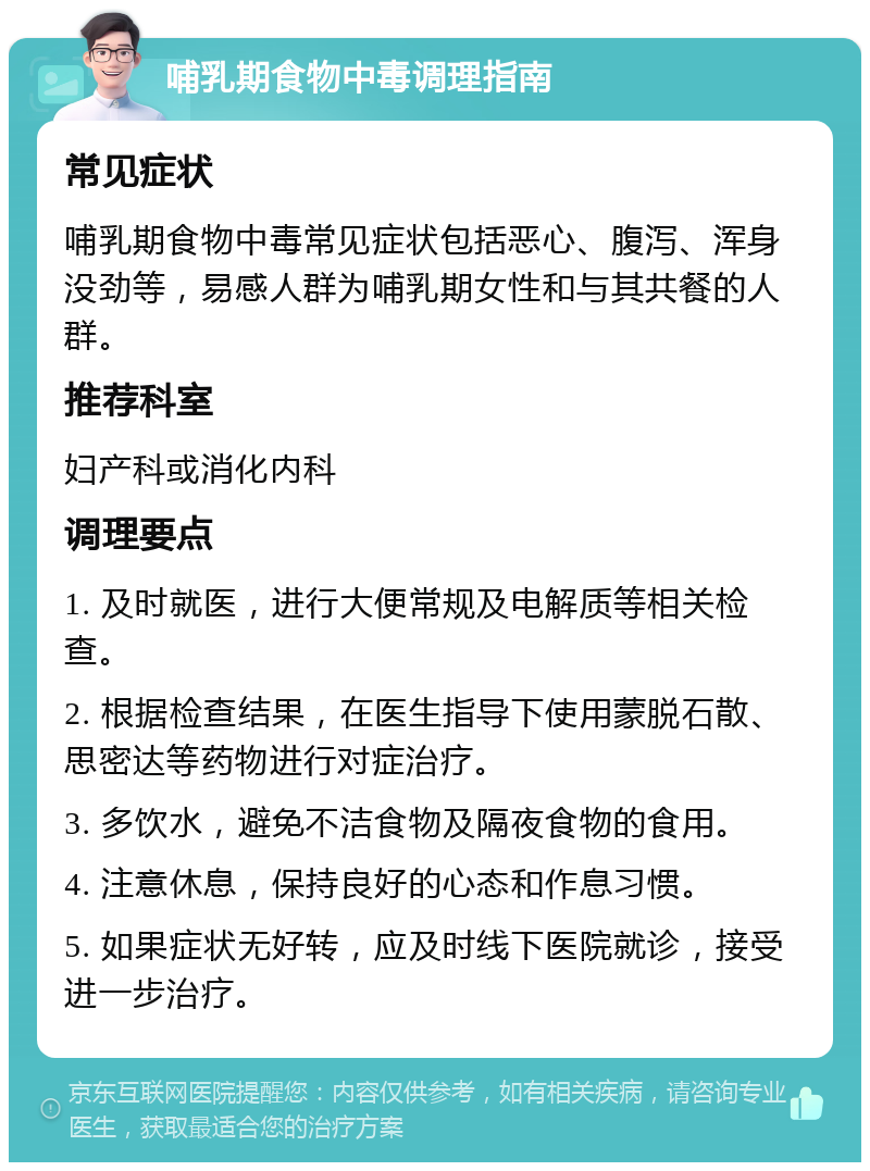 哺乳期食物中毒调理指南 常见症状 哺乳期食物中毒常见症状包括恶心、腹泻、浑身没劲等，易感人群为哺乳期女性和与其共餐的人群。 推荐科室 妇产科或消化内科 调理要点 1. 及时就医，进行大便常规及电解质等相关检查。 2. 根据检查结果，在医生指导下使用蒙脱石散、思密达等药物进行对症治疗。 3. 多饮水，避免不洁食物及隔夜食物的食用。 4. 注意休息，保持良好的心态和作息习惯。 5. 如果症状无好转，应及时线下医院就诊，接受进一步治疗。