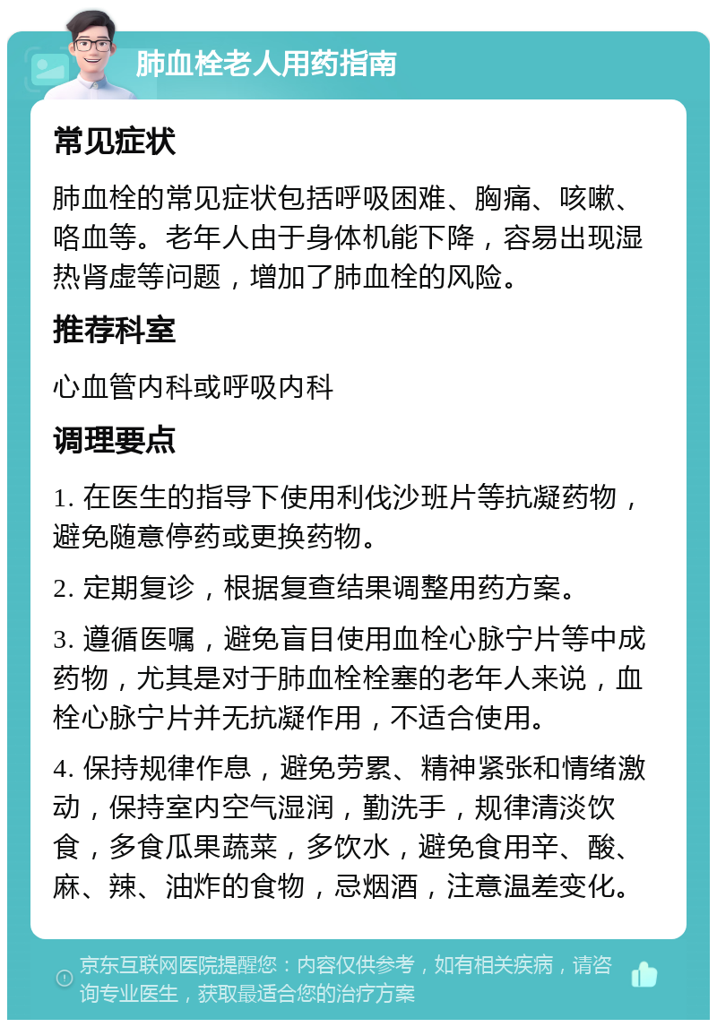 肺血栓老人用药指南 常见症状 肺血栓的常见症状包括呼吸困难、胸痛、咳嗽、咯血等。老年人由于身体机能下降，容易出现湿热肾虚等问题，增加了肺血栓的风险。 推荐科室 心血管内科或呼吸内科 调理要点 1. 在医生的指导下使用利伐沙班片等抗凝药物，避免随意停药或更换药物。 2. 定期复诊，根据复查结果调整用药方案。 3. 遵循医嘱，避免盲目使用血栓心脉宁片等中成药物，尤其是对于肺血栓栓塞的老年人来说，血栓心脉宁片并无抗凝作用，不适合使用。 4. 保持规律作息，避免劳累、精神紧张和情绪激动，保持室内空气湿润，勤洗手，规律清淡饮食，多食瓜果蔬菜，多饮水，避免食用辛、酸、麻、辣、油炸的食物，忌烟酒，注意温差变化。