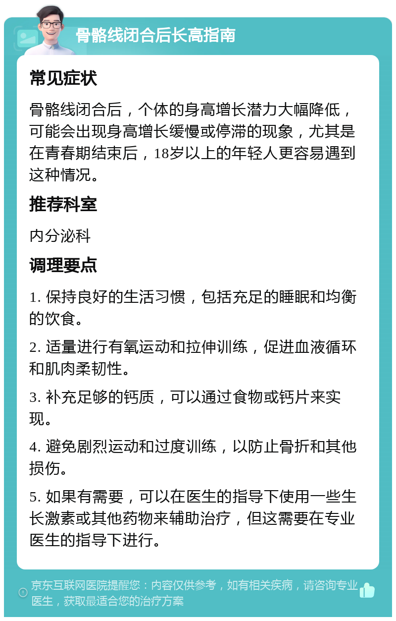 骨骼线闭合后长高指南 常见症状 骨骼线闭合后，个体的身高增长潜力大幅降低，可能会出现身高增长缓慢或停滞的现象，尤其是在青春期结束后，18岁以上的年轻人更容易遇到这种情况。 推荐科室 内分泌科 调理要点 1. 保持良好的生活习惯，包括充足的睡眠和均衡的饮食。 2. 适量进行有氧运动和拉伸训练，促进血液循环和肌肉柔韧性。 3. 补充足够的钙质，可以通过食物或钙片来实现。 4. 避免剧烈运动和过度训练，以防止骨折和其他损伤。 5. 如果有需要，可以在医生的指导下使用一些生长激素或其他药物来辅助治疗，但这需要在专业医生的指导下进行。