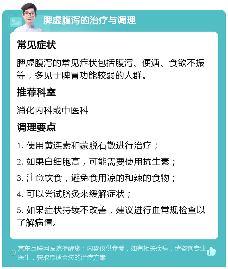 脾虚腹泻的治疗与调理 常见症状 脾虚腹泻的常见症状包括腹泻、便溏、食欲不振等，多见于脾胃功能较弱的人群。 推荐科室 消化内科或中医科 调理要点 1. 使用黄连素和蒙脱石散进行治疗； 2. 如果白细胞高，可能需要使用抗生素； 3. 注意饮食，避免食用凉的和辣的食物； 4. 可以尝试脐灸来缓解症状； 5. 如果症状持续不改善，建议进行血常规检查以了解病情。