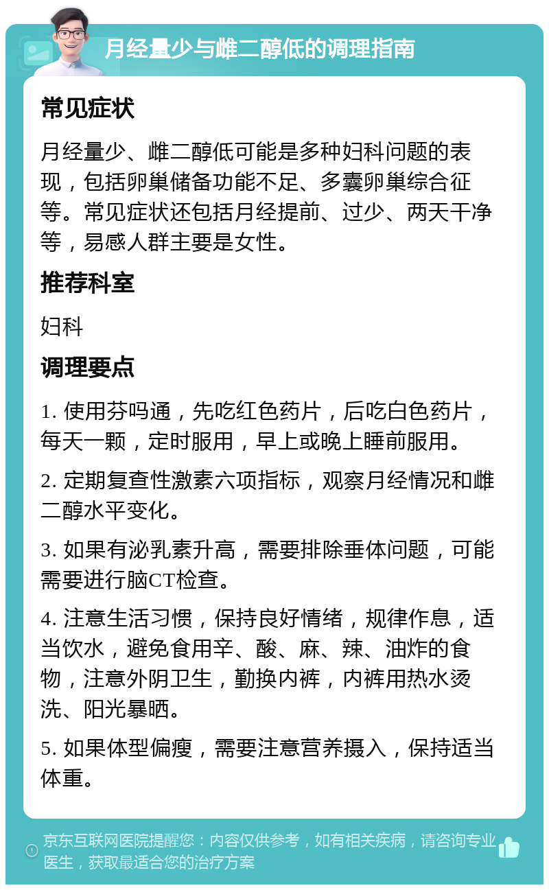 月经量少与雌二醇低的调理指南 常见症状 月经量少、雌二醇低可能是多种妇科问题的表现，包括卵巢储备功能不足、多囊卵巢综合征等。常见症状还包括月经提前、过少、两天干净等，易感人群主要是女性。 推荐科室 妇科 调理要点 1. 使用芬吗通，先吃红色药片，后吃白色药片，每天一颗，定时服用，早上或晚上睡前服用。 2. 定期复查性激素六项指标，观察月经情况和雌二醇水平变化。 3. 如果有泌乳素升高，需要排除垂体问题，可能需要进行脑CT检查。 4. 注意生活习惯，保持良好情绪，规律作息，适当饮水，避免食用辛、酸、麻、辣、油炸的食物，注意外阴卫生，勤换内裤，内裤用热水烫洗、阳光暴晒。 5. 如果体型偏瘦，需要注意营养摄入，保持适当体重。