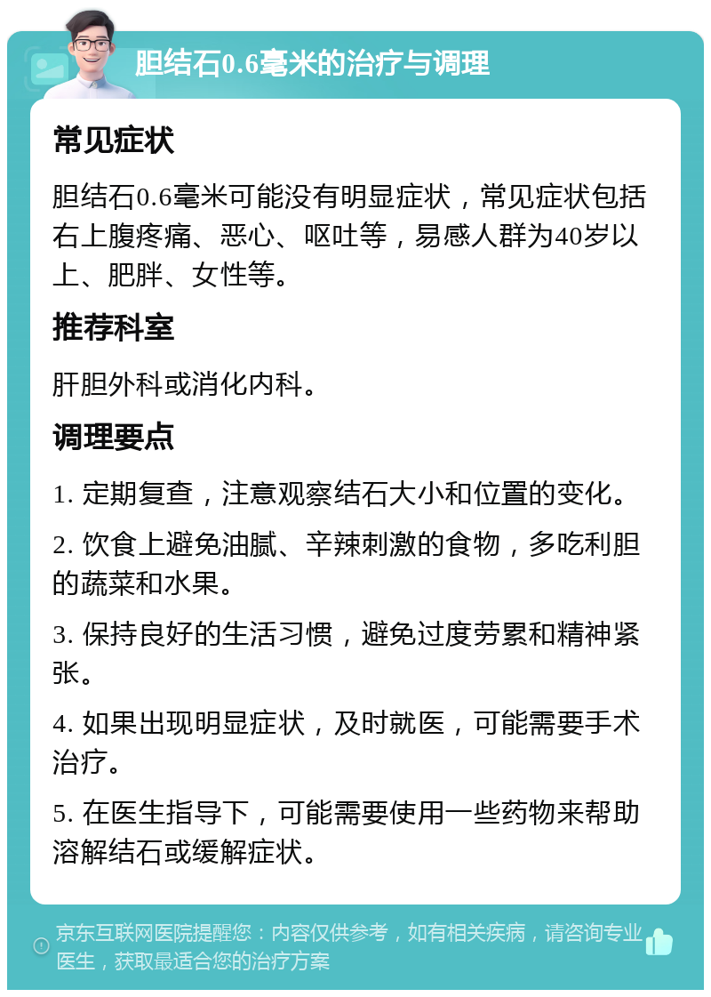 胆结石0.6毫米的治疗与调理 常见症状 胆结石0.6毫米可能没有明显症状，常见症状包括右上腹疼痛、恶心、呕吐等，易感人群为40岁以上、肥胖、女性等。 推荐科室 肝胆外科或消化内科。 调理要点 1. 定期复查，注意观察结石大小和位置的变化。 2. 饮食上避免油腻、辛辣刺激的食物，多吃利胆的蔬菜和水果。 3. 保持良好的生活习惯，避免过度劳累和精神紧张。 4. 如果出现明显症状，及时就医，可能需要手术治疗。 5. 在医生指导下，可能需要使用一些药物来帮助溶解结石或缓解症状。