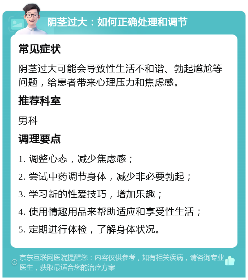 阴茎过大：如何正确处理和调节 常见症状 阴茎过大可能会导致性生活不和谐、勃起尴尬等问题，给患者带来心理压力和焦虑感。 推荐科室 男科 调理要点 1. 调整心态，减少焦虑感； 2. 尝试中药调节身体，减少非必要勃起； 3. 学习新的性爱技巧，增加乐趣； 4. 使用情趣用品来帮助适应和享受性生活； 5. 定期进行体检，了解身体状况。