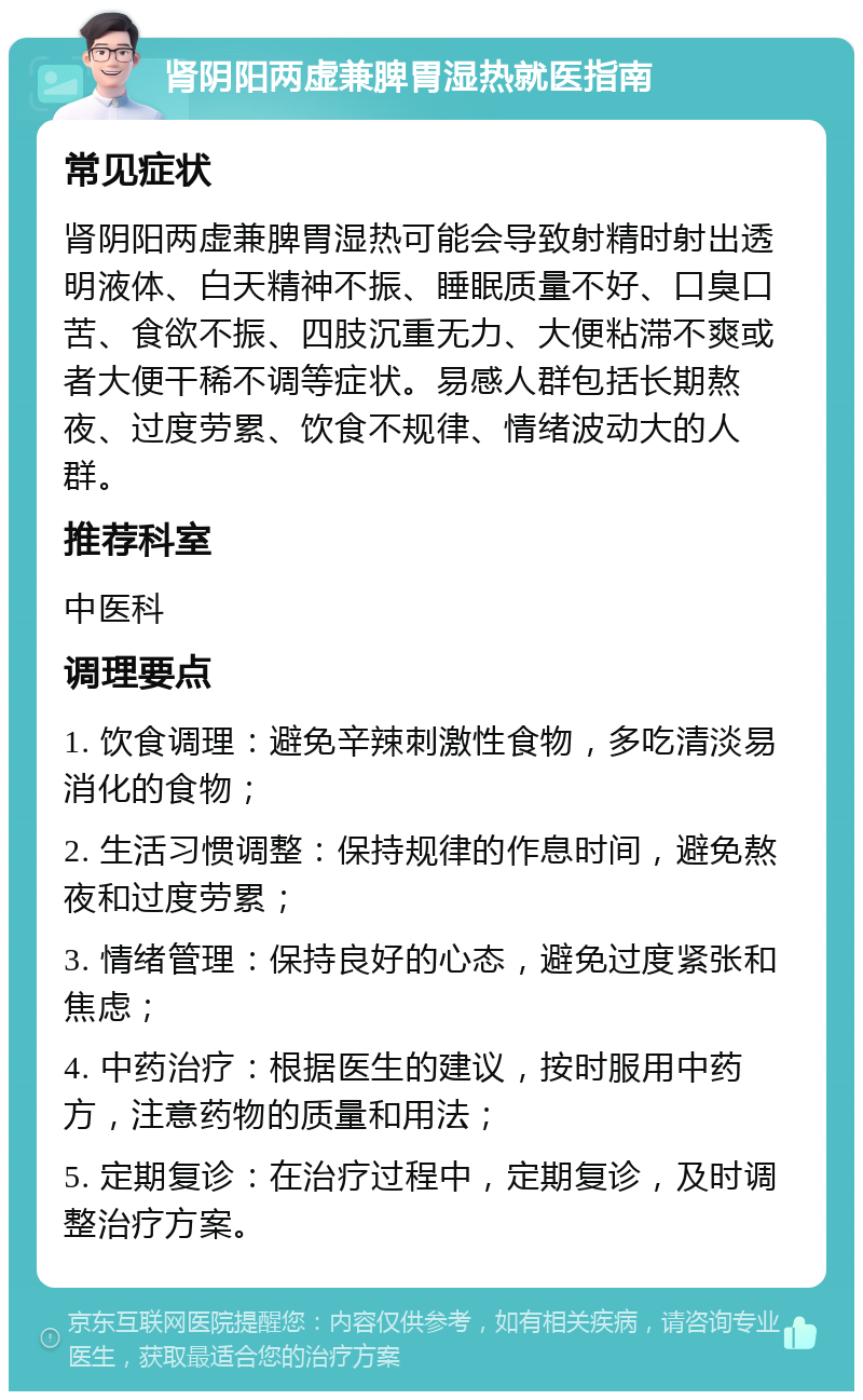 肾阴阳两虚兼脾胃湿热就医指南 常见症状 肾阴阳两虚兼脾胃湿热可能会导致射精时射出透明液体、白天精神不振、睡眠质量不好、口臭口苦、食欲不振、四肢沉重无力、大便粘滞不爽或者大便干稀不调等症状。易感人群包括长期熬夜、过度劳累、饮食不规律、情绪波动大的人群。 推荐科室 中医科 调理要点 1. 饮食调理：避免辛辣刺激性食物，多吃清淡易消化的食物； 2. 生活习惯调整：保持规律的作息时间，避免熬夜和过度劳累； 3. 情绪管理：保持良好的心态，避免过度紧张和焦虑； 4. 中药治疗：根据医生的建议，按时服用中药方，注意药物的质量和用法； 5. 定期复诊：在治疗过程中，定期复诊，及时调整治疗方案。