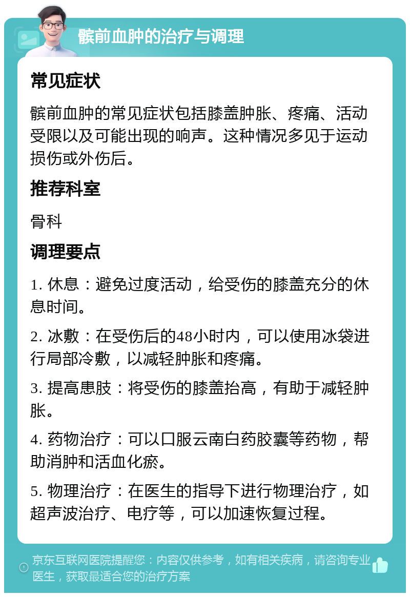 髌前血肿的治疗与调理 常见症状 髌前血肿的常见症状包括膝盖肿胀、疼痛、活动受限以及可能出现的响声。这种情况多见于运动损伤或外伤后。 推荐科室 骨科 调理要点 1. 休息：避免过度活动，给受伤的膝盖充分的休息时间。 2. 冰敷：在受伤后的48小时内，可以使用冰袋进行局部冷敷，以减轻肿胀和疼痛。 3. 提高患肢：将受伤的膝盖抬高，有助于减轻肿胀。 4. 药物治疗：可以口服云南白药胶囊等药物，帮助消肿和活血化瘀。 5. 物理治疗：在医生的指导下进行物理治疗，如超声波治疗、电疗等，可以加速恢复过程。