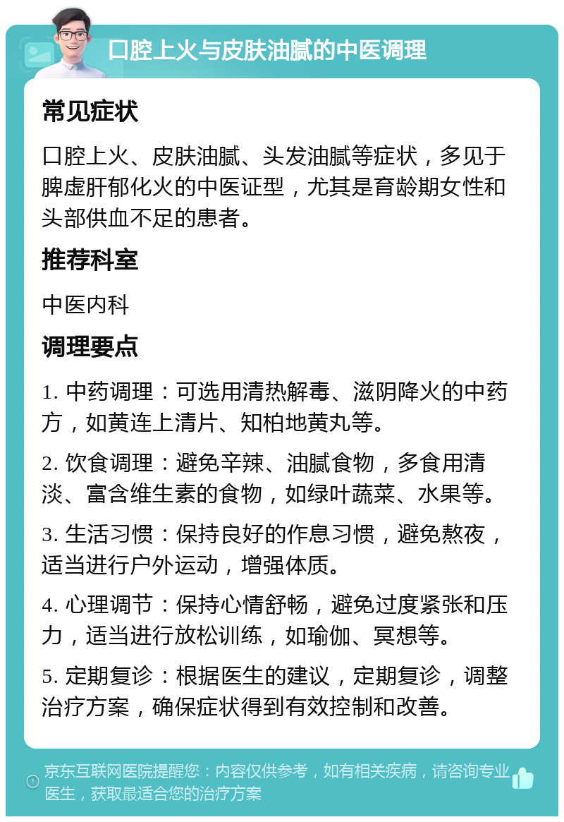 口腔上火与皮肤油腻的中医调理 常见症状 口腔上火、皮肤油腻、头发油腻等症状，多见于脾虚肝郁化火的中医证型，尤其是育龄期女性和头部供血不足的患者。 推荐科室 中医内科 调理要点 1. 中药调理：可选用清热解毒、滋阴降火的中药方，如黄连上清片、知柏地黄丸等。 2. 饮食调理：避免辛辣、油腻食物，多食用清淡、富含维生素的食物，如绿叶蔬菜、水果等。 3. 生活习惯：保持良好的作息习惯，避免熬夜，适当进行户外运动，增强体质。 4. 心理调节：保持心情舒畅，避免过度紧张和压力，适当进行放松训练，如瑜伽、冥想等。 5. 定期复诊：根据医生的建议，定期复诊，调整治疗方案，确保症状得到有效控制和改善。