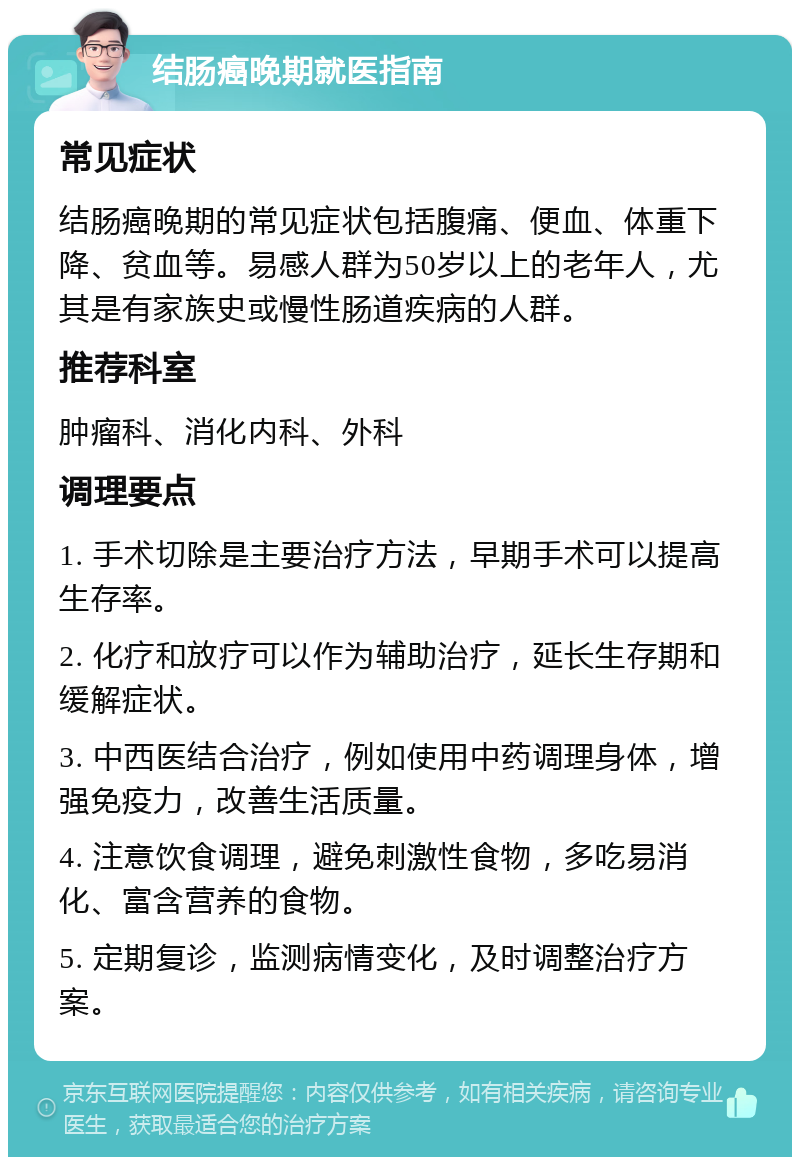 结肠癌晚期就医指南 常见症状 结肠癌晚期的常见症状包括腹痛、便血、体重下降、贫血等。易感人群为50岁以上的老年人，尤其是有家族史或慢性肠道疾病的人群。 推荐科室 肿瘤科、消化内科、外科 调理要点 1. 手术切除是主要治疗方法，早期手术可以提高生存率。 2. 化疗和放疗可以作为辅助治疗，延长生存期和缓解症状。 3. 中西医结合治疗，例如使用中药调理身体，增强免疫力，改善生活质量。 4. 注意饮食调理，避免刺激性食物，多吃易消化、富含营养的食物。 5. 定期复诊，监测病情变化，及时调整治疗方案。