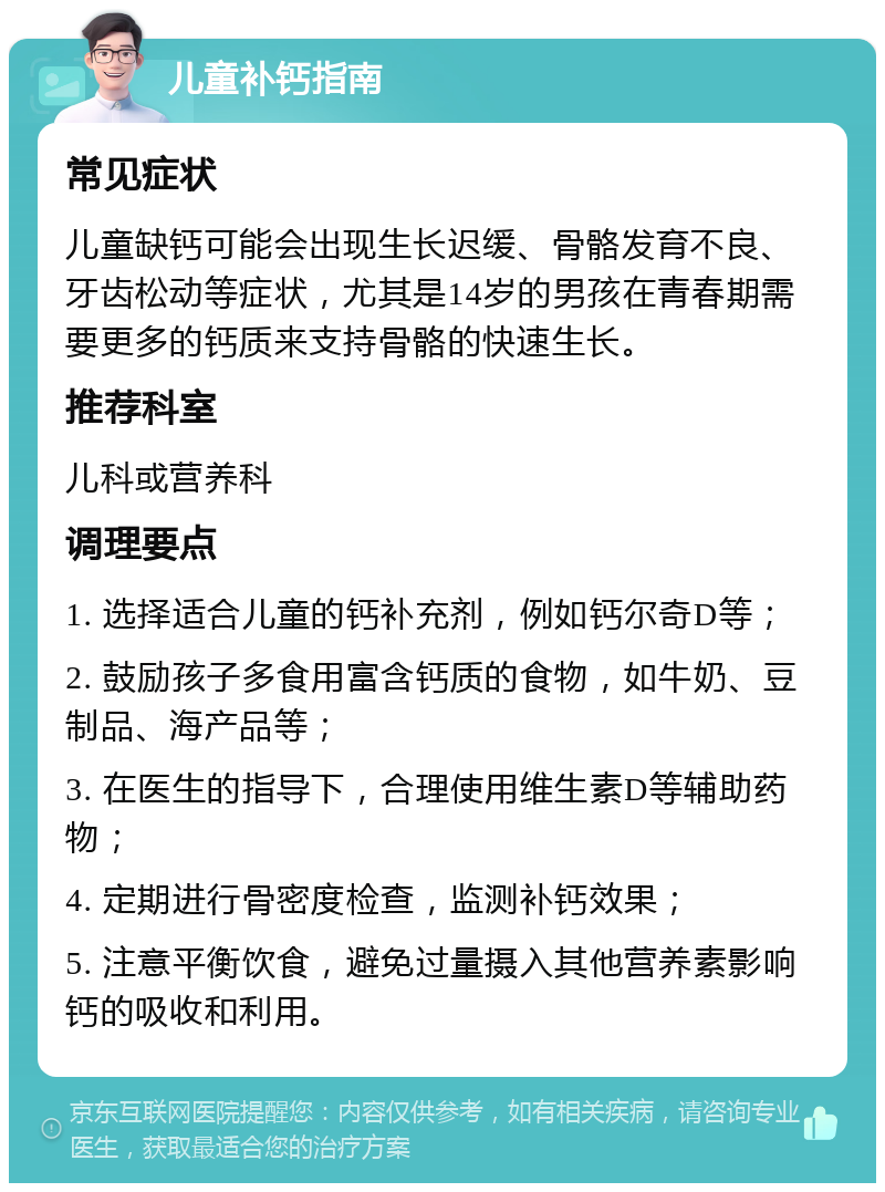 儿童补钙指南 常见症状 儿童缺钙可能会出现生长迟缓、骨骼发育不良、牙齿松动等症状，尤其是14岁的男孩在青春期需要更多的钙质来支持骨骼的快速生长。 推荐科室 儿科或营养科 调理要点 1. 选择适合儿童的钙补充剂，例如钙尔奇D等； 2. 鼓励孩子多食用富含钙质的食物，如牛奶、豆制品、海产品等； 3. 在医生的指导下，合理使用维生素D等辅助药物； 4. 定期进行骨密度检查，监测补钙效果； 5. 注意平衡饮食，避免过量摄入其他营养素影响钙的吸收和利用。