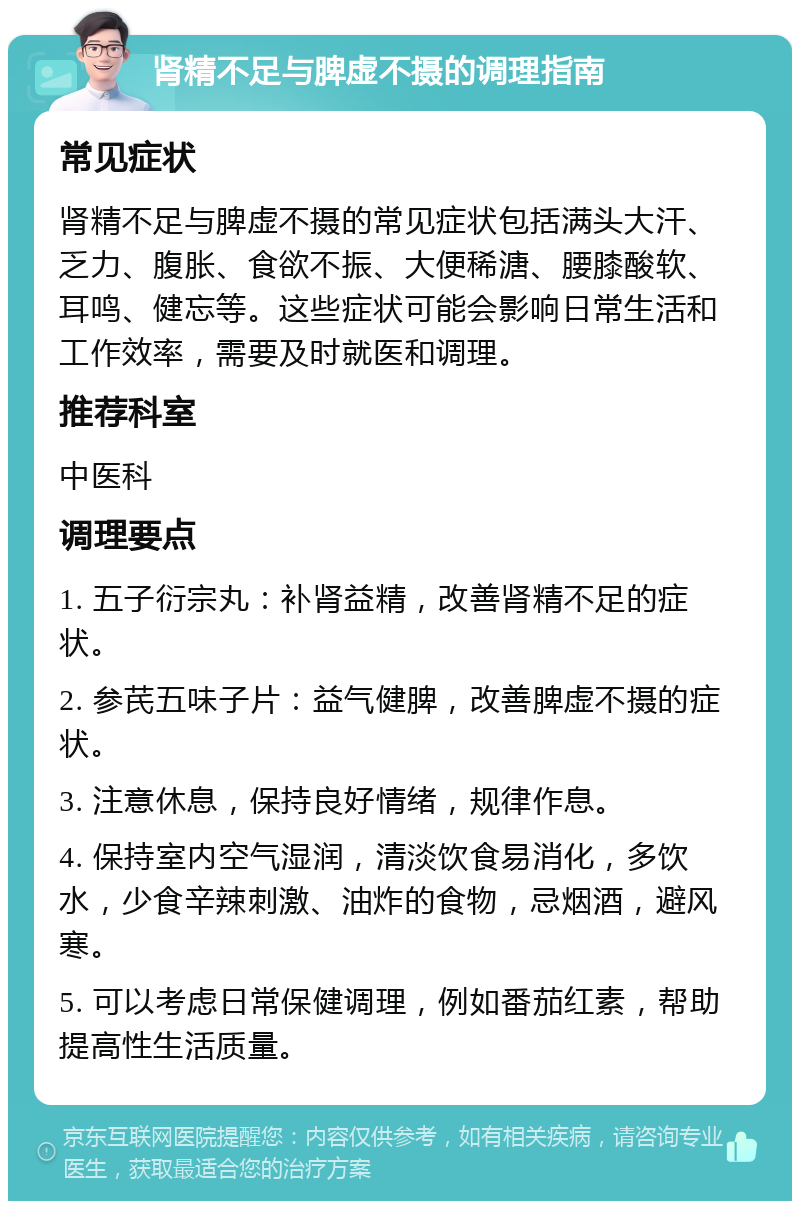 肾精不足与脾虚不摄的调理指南 常见症状 肾精不足与脾虚不摄的常见症状包括满头大汗、乏力、腹胀、食欲不振、大便稀溏、腰膝酸软、耳鸣、健忘等。这些症状可能会影响日常生活和工作效率，需要及时就医和调理。 推荐科室 中医科 调理要点 1. 五子衍宗丸：补肾益精，改善肾精不足的症状。 2. 参芪五味子片：益气健脾，改善脾虚不摄的症状。 3. 注意休息，保持良好情绪，规律作息。 4. 保持室内空气湿润，清淡饮食易消化，多饮水，少食辛辣刺激、油炸的食物，忌烟酒，避风寒。 5. 可以考虑日常保健调理，例如番茄红素，帮助提高性生活质量。