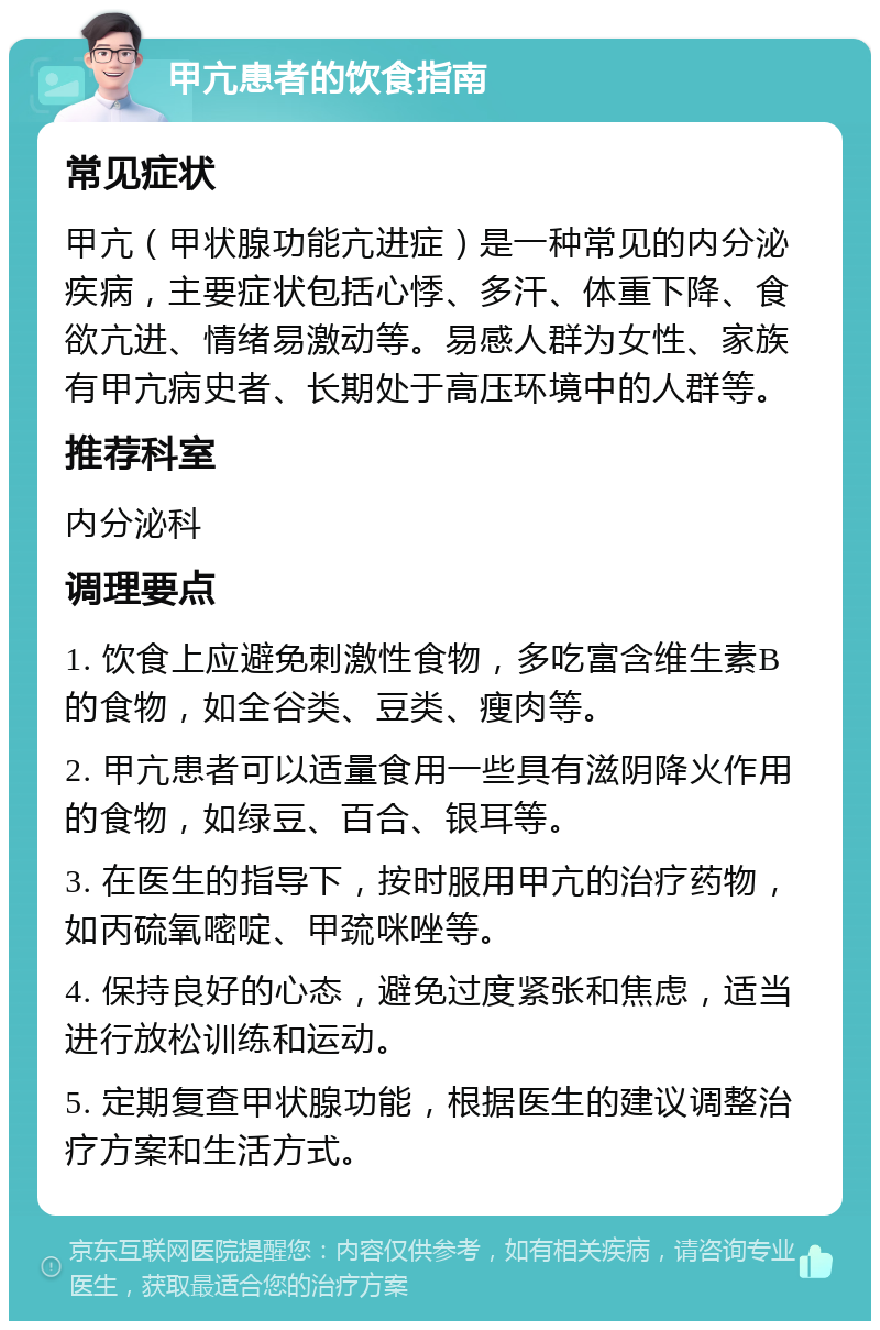 甲亢患者的饮食指南 常见症状 甲亢（甲状腺功能亢进症）是一种常见的内分泌疾病，主要症状包括心悸、多汗、体重下降、食欲亢进、情绪易激动等。易感人群为女性、家族有甲亢病史者、长期处于高压环境中的人群等。 推荐科室 内分泌科 调理要点 1. 饮食上应避免刺激性食物，多吃富含维生素B的食物，如全谷类、豆类、瘦肉等。 2. 甲亢患者可以适量食用一些具有滋阴降火作用的食物，如绿豆、百合、银耳等。 3. 在医生的指导下，按时服用甲亢的治疗药物，如丙硫氧嘧啶、甲巯咪唑等。 4. 保持良好的心态，避免过度紧张和焦虑，适当进行放松训练和运动。 5. 定期复查甲状腺功能，根据医生的建议调整治疗方案和生活方式。