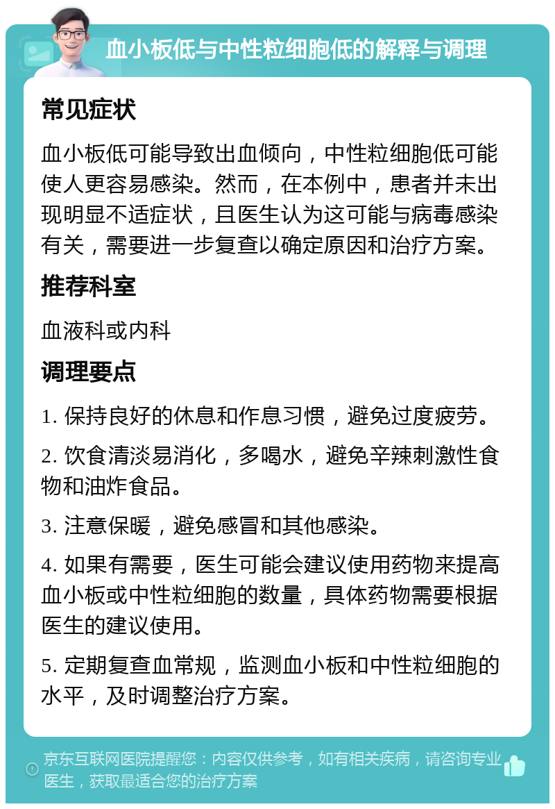 血小板低与中性粒细胞低的解释与调理 常见症状 血小板低可能导致出血倾向，中性粒细胞低可能使人更容易感染。然而，在本例中，患者并未出现明显不适症状，且医生认为这可能与病毒感染有关，需要进一步复查以确定原因和治疗方案。 推荐科室 血液科或内科 调理要点 1. 保持良好的休息和作息习惯，避免过度疲劳。 2. 饮食清淡易消化，多喝水，避免辛辣刺激性食物和油炸食品。 3. 注意保暖，避免感冒和其他感染。 4. 如果有需要，医生可能会建议使用药物来提高血小板或中性粒细胞的数量，具体药物需要根据医生的建议使用。 5. 定期复查血常规，监测血小板和中性粒细胞的水平，及时调整治疗方案。