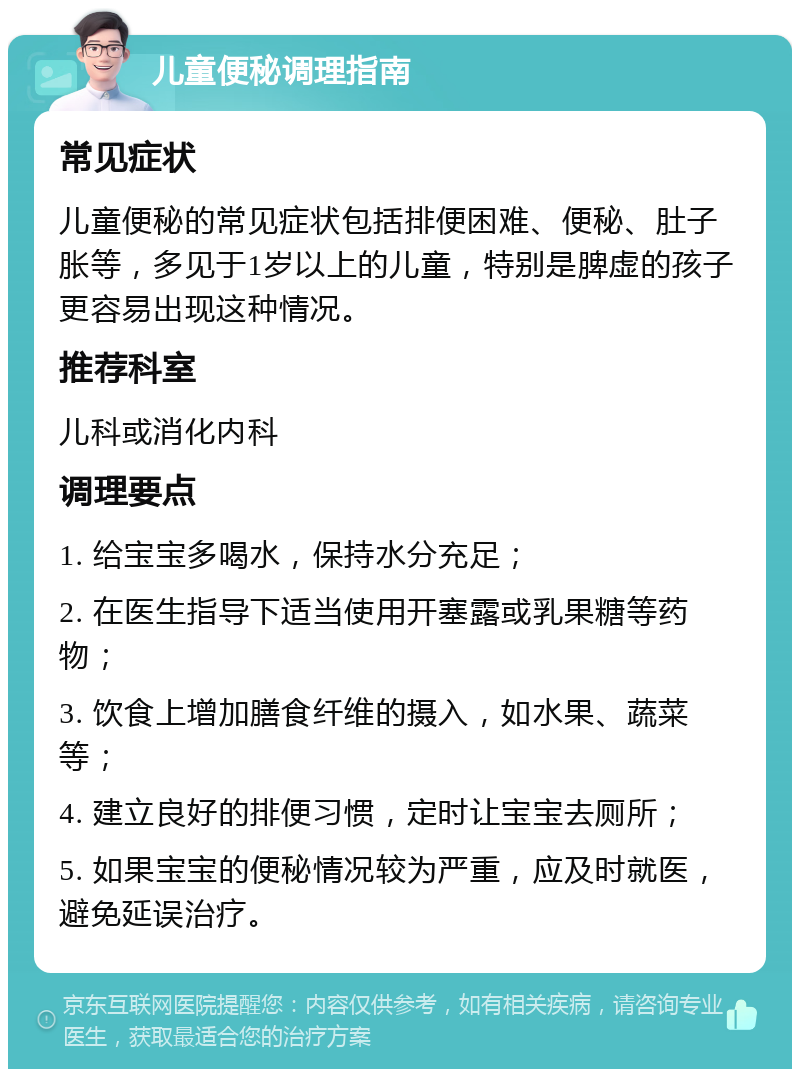 儿童便秘调理指南 常见症状 儿童便秘的常见症状包括排便困难、便秘、肚子胀等，多见于1岁以上的儿童，特别是脾虚的孩子更容易出现这种情况。 推荐科室 儿科或消化内科 调理要点 1. 给宝宝多喝水，保持水分充足； 2. 在医生指导下适当使用开塞露或乳果糖等药物； 3. 饮食上增加膳食纤维的摄入，如水果、蔬菜等； 4. 建立良好的排便习惯，定时让宝宝去厕所； 5. 如果宝宝的便秘情况较为严重，应及时就医，避免延误治疗。