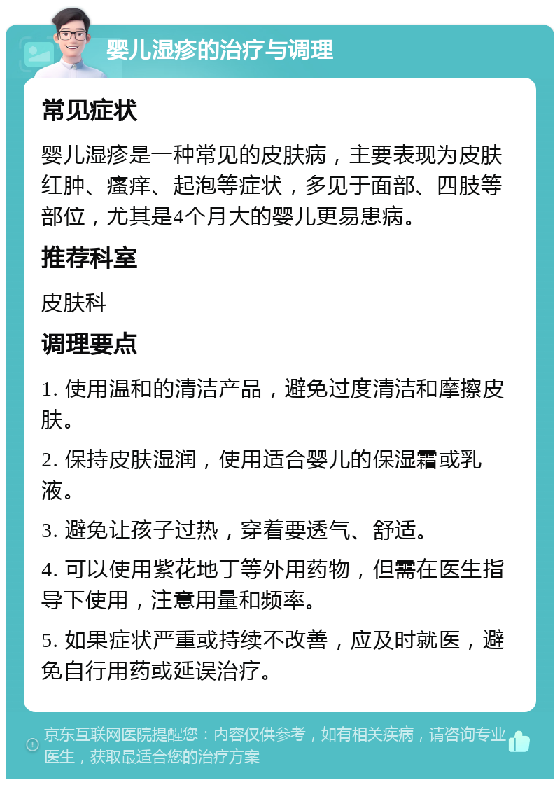 婴儿湿疹的治疗与调理 常见症状 婴儿湿疹是一种常见的皮肤病，主要表现为皮肤红肿、瘙痒、起泡等症状，多见于面部、四肢等部位，尤其是4个月大的婴儿更易患病。 推荐科室 皮肤科 调理要点 1. 使用温和的清洁产品，避免过度清洁和摩擦皮肤。 2. 保持皮肤湿润，使用适合婴儿的保湿霜或乳液。 3. 避免让孩子过热，穿着要透气、舒适。 4. 可以使用紫花地丁等外用药物，但需在医生指导下使用，注意用量和频率。 5. 如果症状严重或持续不改善，应及时就医，避免自行用药或延误治疗。