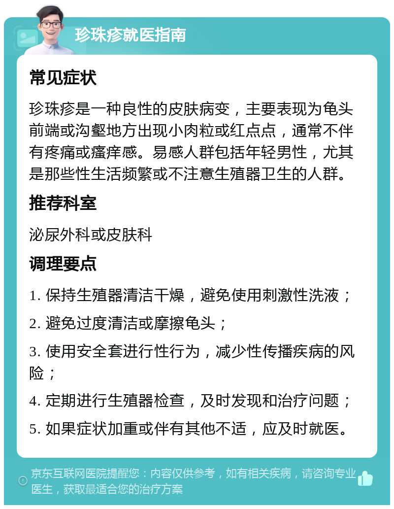 珍珠疹就医指南 常见症状 珍珠疹是一种良性的皮肤病变，主要表现为龟头前端或沟壑地方出现小肉粒或红点点，通常不伴有疼痛或瘙痒感。易感人群包括年轻男性，尤其是那些性生活频繁或不注意生殖器卫生的人群。 推荐科室 泌尿外科或皮肤科 调理要点 1. 保持生殖器清洁干燥，避免使用刺激性洗液； 2. 避免过度清洁或摩擦龟头； 3. 使用安全套进行性行为，减少性传播疾病的风险； 4. 定期进行生殖器检查，及时发现和治疗问题； 5. 如果症状加重或伴有其他不适，应及时就医。