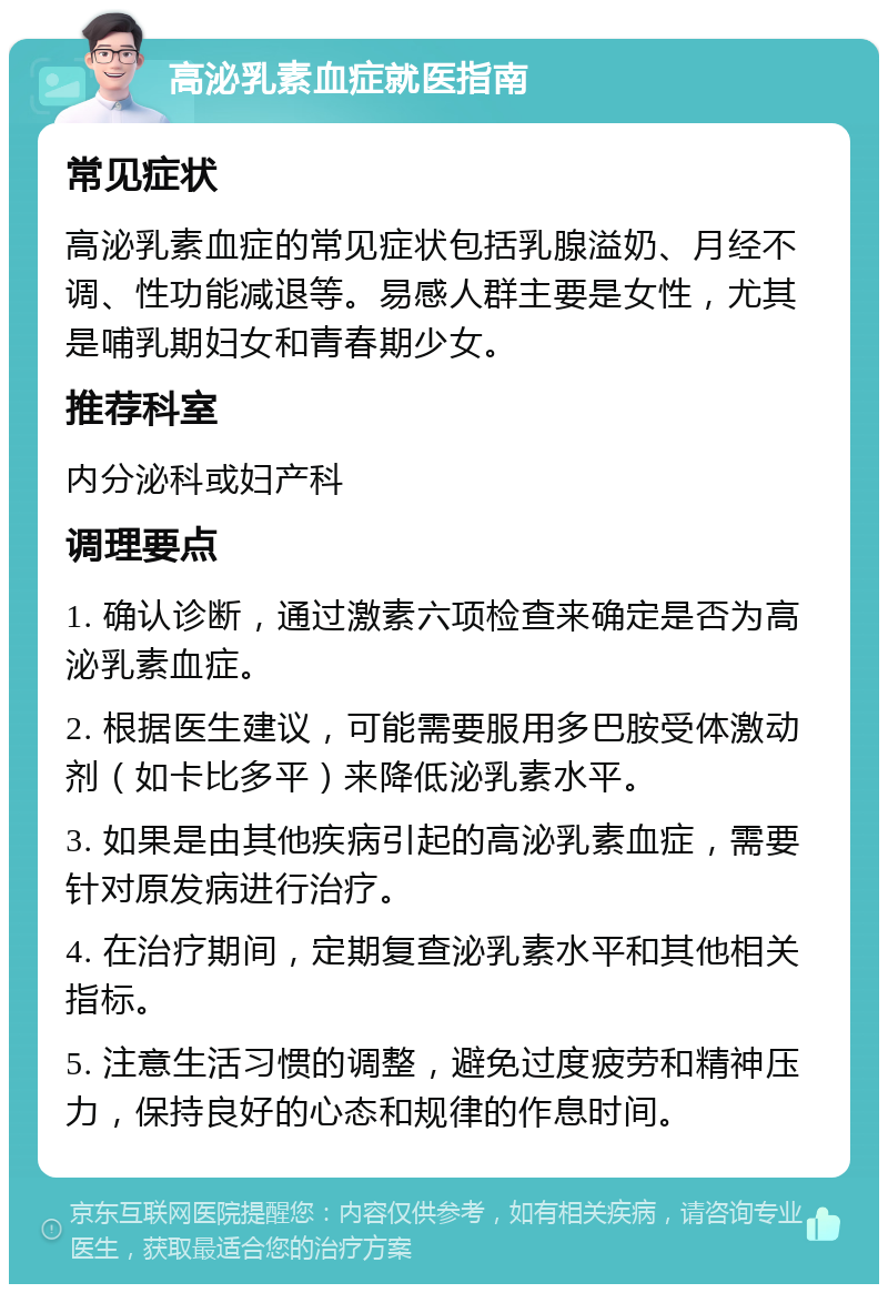 高泌乳素血症就医指南 常见症状 高泌乳素血症的常见症状包括乳腺溢奶、月经不调、性功能减退等。易感人群主要是女性，尤其是哺乳期妇女和青春期少女。 推荐科室 内分泌科或妇产科 调理要点 1. 确认诊断，通过激素六项检查来确定是否为高泌乳素血症。 2. 根据医生建议，可能需要服用多巴胺受体激动剂（如卡比多平）来降低泌乳素水平。 3. 如果是由其他疾病引起的高泌乳素血症，需要针对原发病进行治疗。 4. 在治疗期间，定期复查泌乳素水平和其他相关指标。 5. 注意生活习惯的调整，避免过度疲劳和精神压力，保持良好的心态和规律的作息时间。