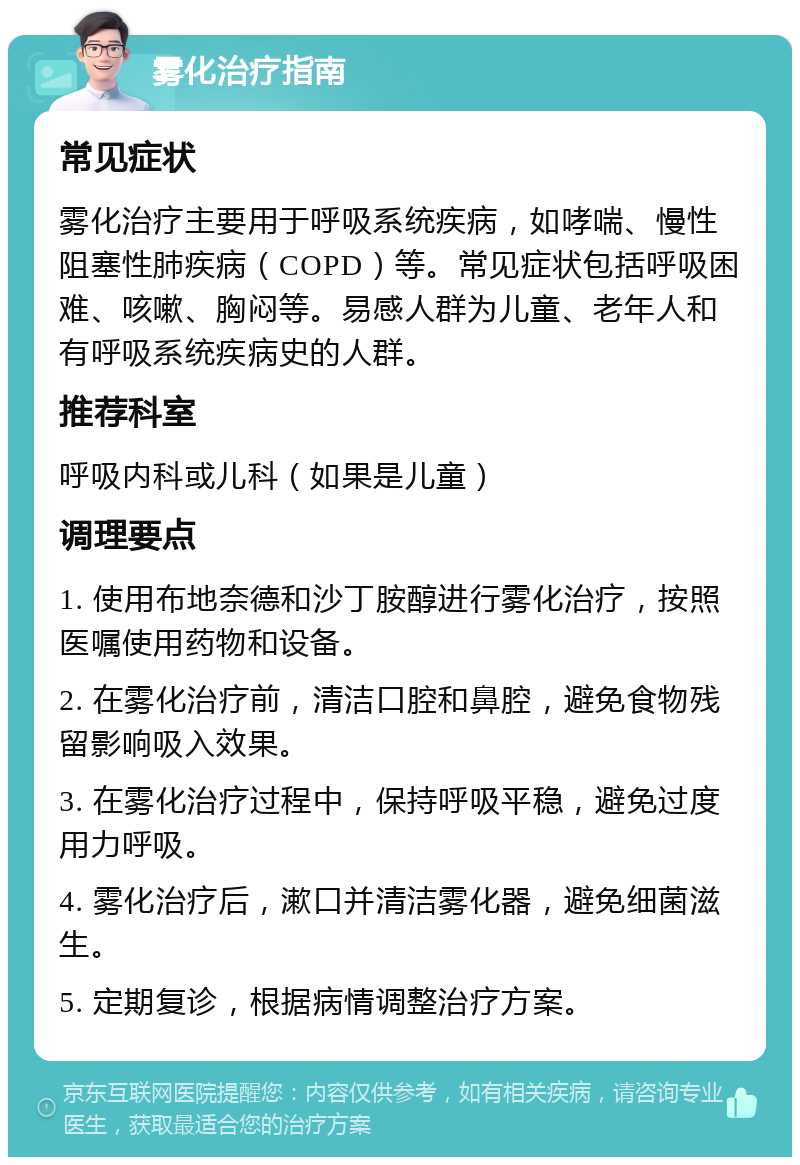 雾化治疗指南 常见症状 雾化治疗主要用于呼吸系统疾病，如哮喘、慢性阻塞性肺疾病（COPD）等。常见症状包括呼吸困难、咳嗽、胸闷等。易感人群为儿童、老年人和有呼吸系统疾病史的人群。 推荐科室 呼吸内科或儿科（如果是儿童） 调理要点 1. 使用布地奈德和沙丁胺醇进行雾化治疗，按照医嘱使用药物和设备。 2. 在雾化治疗前，清洁口腔和鼻腔，避免食物残留影响吸入效果。 3. 在雾化治疗过程中，保持呼吸平稳，避免过度用力呼吸。 4. 雾化治疗后，漱口并清洁雾化器，避免细菌滋生。 5. 定期复诊，根据病情调整治疗方案。