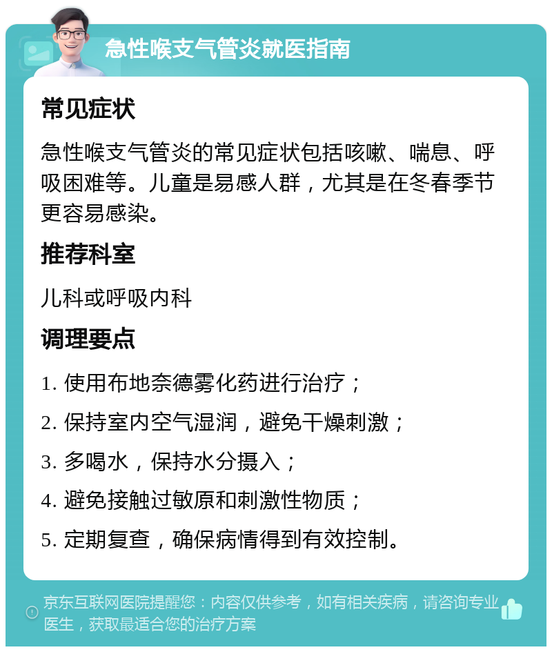 急性喉支气管炎就医指南 常见症状 急性喉支气管炎的常见症状包括咳嗽、喘息、呼吸困难等。儿童是易感人群，尤其是在冬春季节更容易感染。 推荐科室 儿科或呼吸内科 调理要点 1. 使用布地奈德雾化药进行治疗； 2. 保持室内空气湿润，避免干燥刺激； 3. 多喝水，保持水分摄入； 4. 避免接触过敏原和刺激性物质； 5. 定期复查，确保病情得到有效控制。