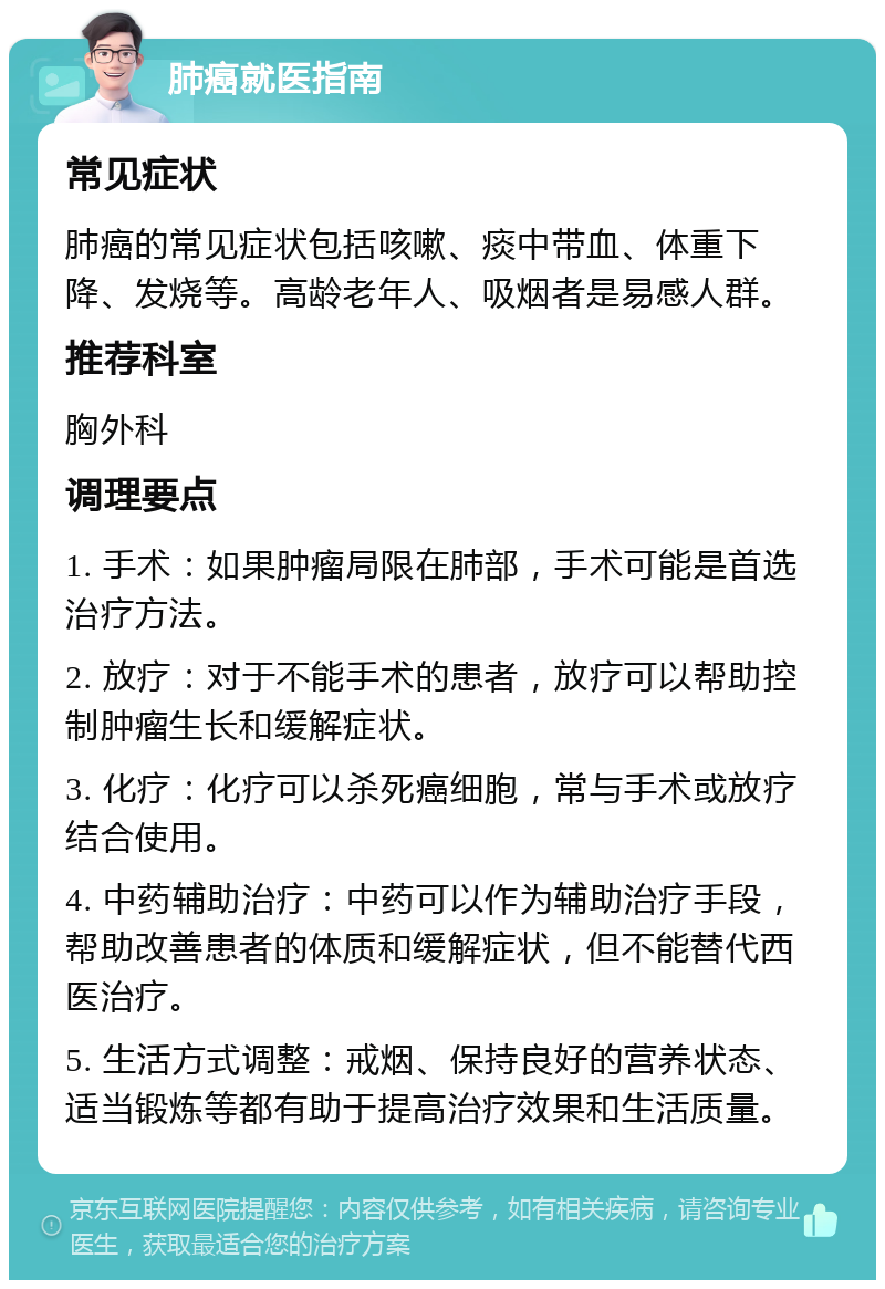 肺癌就医指南 常见症状 肺癌的常见症状包括咳嗽、痰中带血、体重下降、发烧等。高龄老年人、吸烟者是易感人群。 推荐科室 胸外科 调理要点 1. 手术：如果肿瘤局限在肺部，手术可能是首选治疗方法。 2. 放疗：对于不能手术的患者，放疗可以帮助控制肿瘤生长和缓解症状。 3. 化疗：化疗可以杀死癌细胞，常与手术或放疗结合使用。 4. 中药辅助治疗：中药可以作为辅助治疗手段，帮助改善患者的体质和缓解症状，但不能替代西医治疗。 5. 生活方式调整：戒烟、保持良好的营养状态、适当锻炼等都有助于提高治疗效果和生活质量。