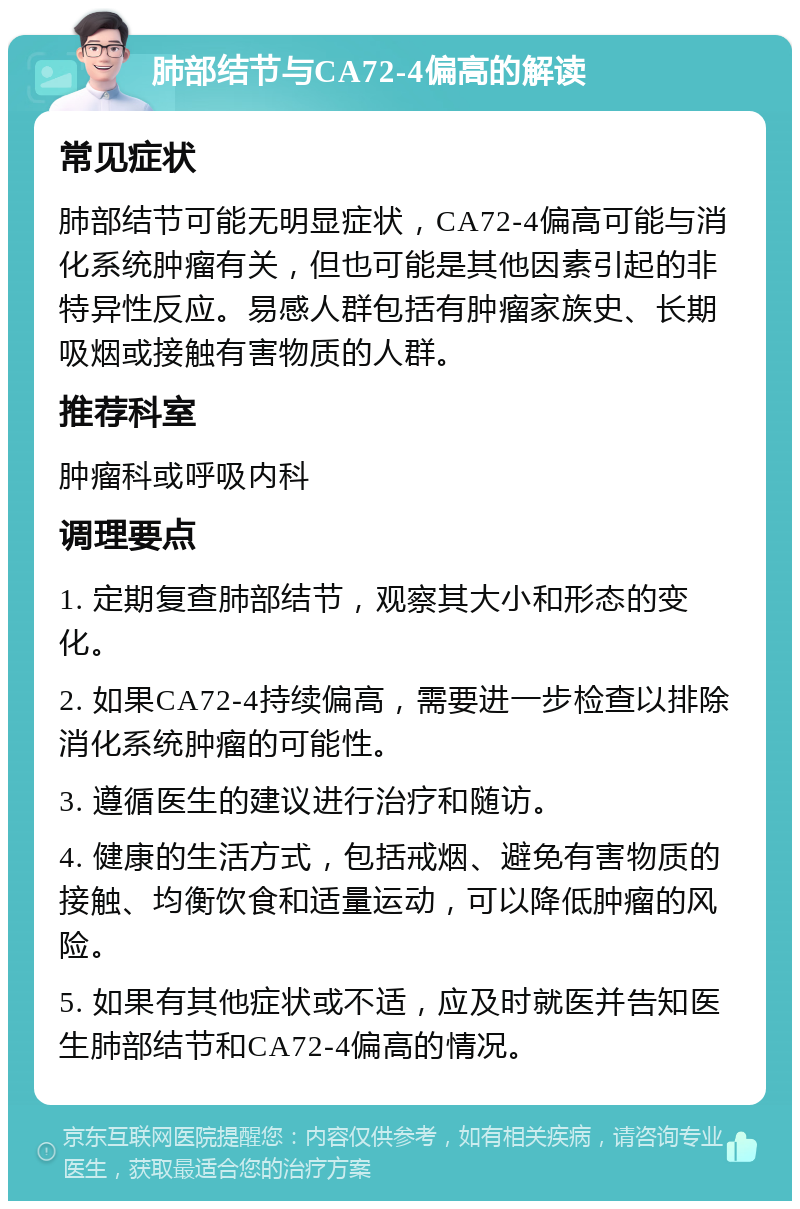 肺部结节与CA72-4偏高的解读 常见症状 肺部结节可能无明显症状，CA72-4偏高可能与消化系统肿瘤有关，但也可能是其他因素引起的非特异性反应。易感人群包括有肿瘤家族史、长期吸烟或接触有害物质的人群。 推荐科室 肿瘤科或呼吸内科 调理要点 1. 定期复查肺部结节，观察其大小和形态的变化。 2. 如果CA72-4持续偏高，需要进一步检查以排除消化系统肿瘤的可能性。 3. 遵循医生的建议进行治疗和随访。 4. 健康的生活方式，包括戒烟、避免有害物质的接触、均衡饮食和适量运动，可以降低肿瘤的风险。 5. 如果有其他症状或不适，应及时就医并告知医生肺部结节和CA72-4偏高的情况。