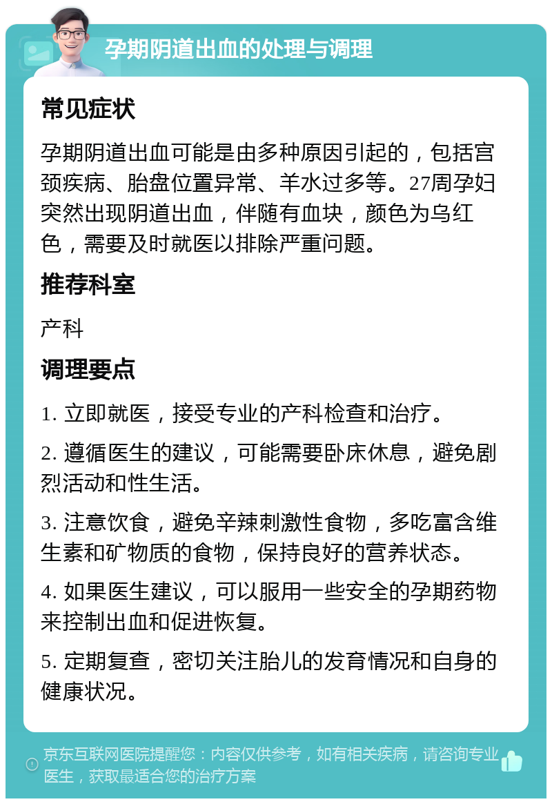 孕期阴道出血的处理与调理 常见症状 孕期阴道出血可能是由多种原因引起的，包括宫颈疾病、胎盘位置异常、羊水过多等。27周孕妇突然出现阴道出血，伴随有血块，颜色为乌红色，需要及时就医以排除严重问题。 推荐科室 产科 调理要点 1. 立即就医，接受专业的产科检查和治疗。 2. 遵循医生的建议，可能需要卧床休息，避免剧烈活动和性生活。 3. 注意饮食，避免辛辣刺激性食物，多吃富含维生素和矿物质的食物，保持良好的营养状态。 4. 如果医生建议，可以服用一些安全的孕期药物来控制出血和促进恢复。 5. 定期复查，密切关注胎儿的发育情况和自身的健康状况。