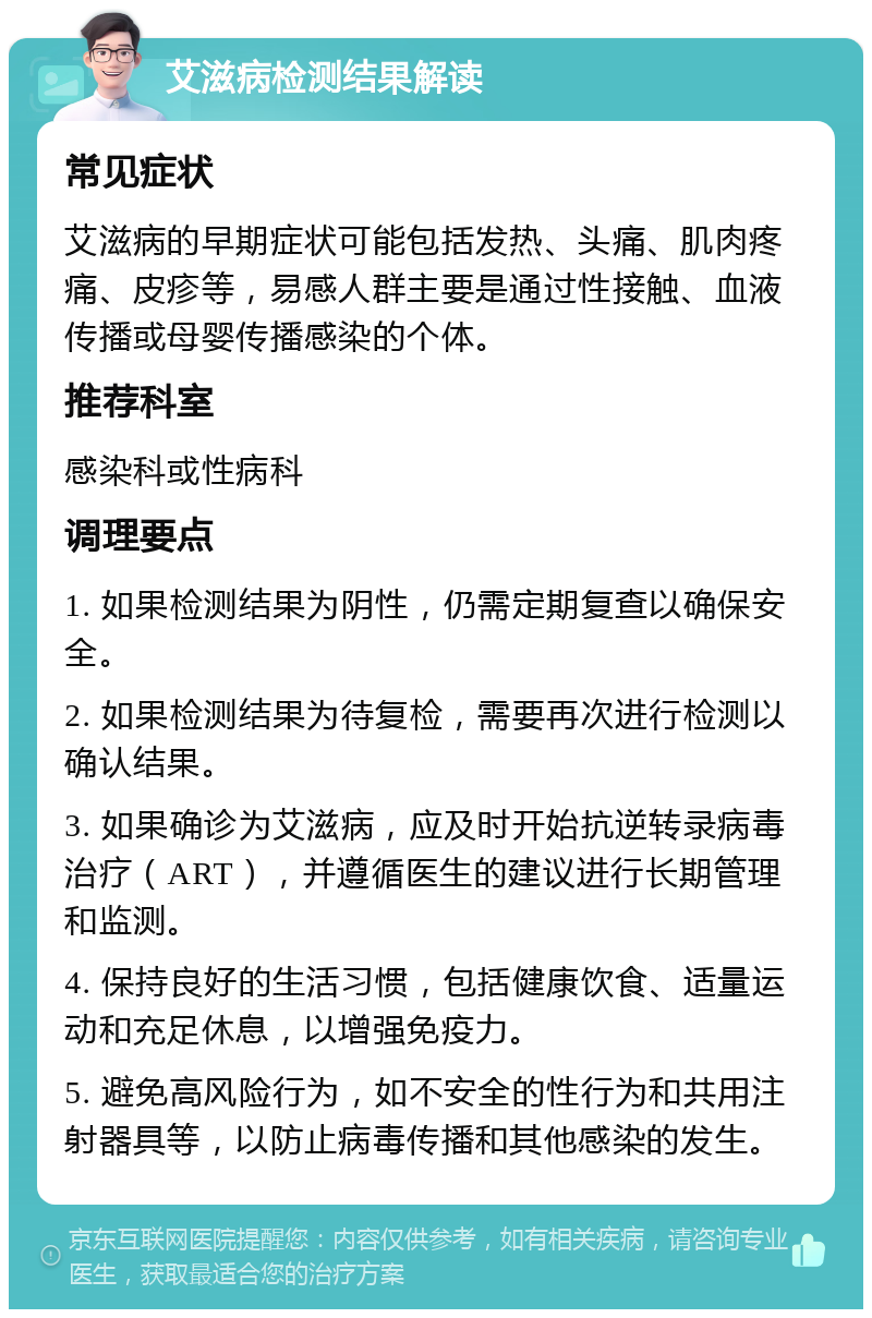 艾滋病检测结果解读 常见症状 艾滋病的早期症状可能包括发热、头痛、肌肉疼痛、皮疹等，易感人群主要是通过性接触、血液传播或母婴传播感染的个体。 推荐科室 感染科或性病科 调理要点 1. 如果检测结果为阴性，仍需定期复查以确保安全。 2. 如果检测结果为待复检，需要再次进行检测以确认结果。 3. 如果确诊为艾滋病，应及时开始抗逆转录病毒治疗（ART），并遵循医生的建议进行长期管理和监测。 4. 保持良好的生活习惯，包括健康饮食、适量运动和充足休息，以增强免疫力。 5. 避免高风险行为，如不安全的性行为和共用注射器具等，以防止病毒传播和其他感染的发生。