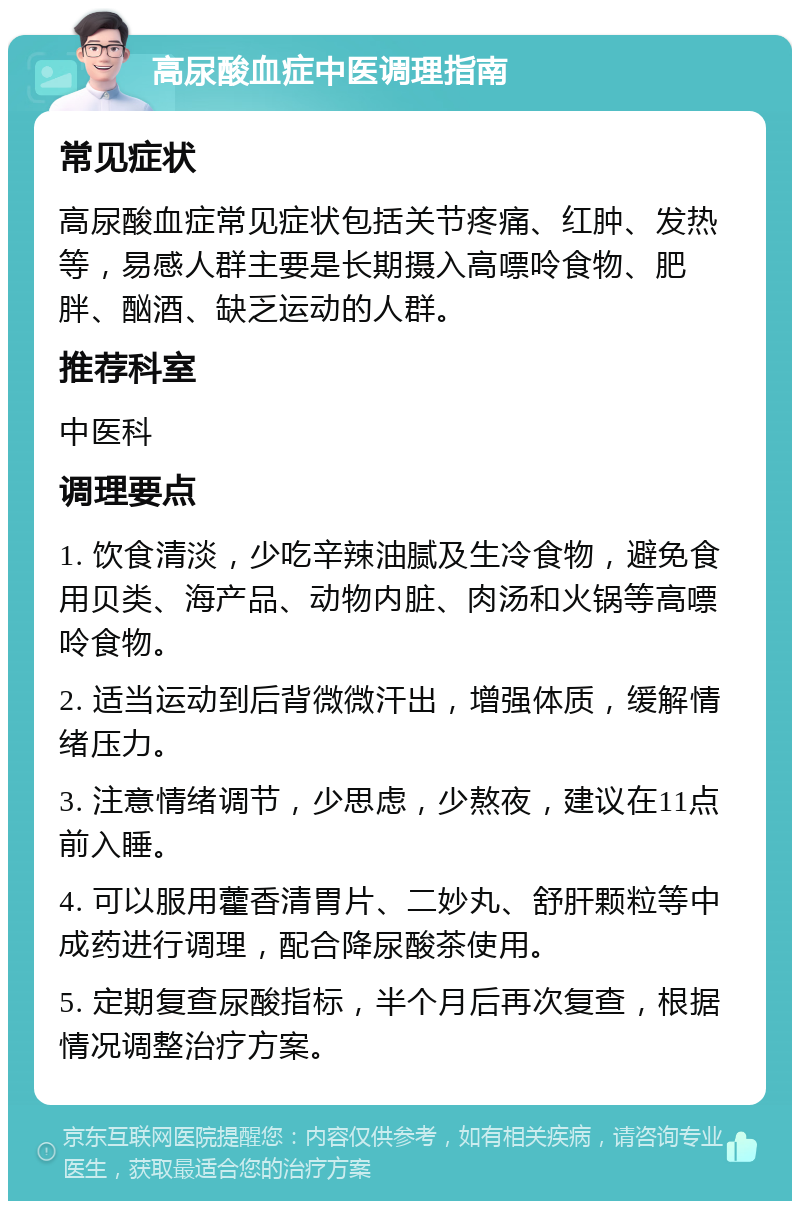 高尿酸血症中医调理指南 常见症状 高尿酸血症常见症状包括关节疼痛、红肿、发热等，易感人群主要是长期摄入高嘌呤食物、肥胖、酗酒、缺乏运动的人群。 推荐科室 中医科 调理要点 1. 饮食清淡，少吃辛辣油腻及生冷食物，避免食用贝类、海产品、动物内脏、肉汤和火锅等高嘌呤食物。 2. 适当运动到后背微微汗出，增强体质，缓解情绪压力。 3. 注意情绪调节，少思虑，少熬夜，建议在11点前入睡。 4. 可以服用藿香清胃片、二妙丸、舒肝颗粒等中成药进行调理，配合降尿酸茶使用。 5. 定期复查尿酸指标，半个月后再次复查，根据情况调整治疗方案。