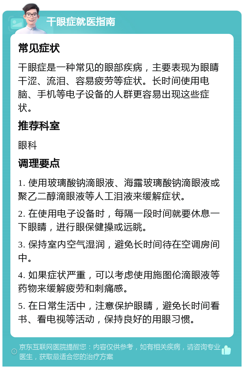 干眼症就医指南 常见症状 干眼症是一种常见的眼部疾病，主要表现为眼睛干涩、流泪、容易疲劳等症状。长时间使用电脑、手机等电子设备的人群更容易出现这些症状。 推荐科室 眼科 调理要点 1. 使用玻璃酸钠滴眼液、海露玻璃酸钠滴眼液或聚乙二醇滴眼液等人工泪液来缓解症状。 2. 在使用电子设备时，每隔一段时间就要休息一下眼睛，进行眼保健操或远眺。 3. 保持室内空气湿润，避免长时间待在空调房间中。 4. 如果症状严重，可以考虑使用施图伦滴眼液等药物来缓解疲劳和刺痛感。 5. 在日常生活中，注意保护眼睛，避免长时间看书、看电视等活动，保持良好的用眼习惯。