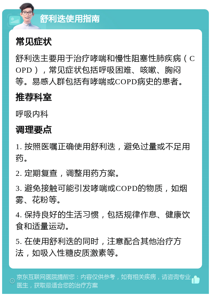 舒利迭使用指南 常见症状 舒利迭主要用于治疗哮喘和慢性阻塞性肺疾病（COPD），常见症状包括呼吸困难、咳嗽、胸闷等。易感人群包括有哮喘或COPD病史的患者。 推荐科室 呼吸内科 调理要点 1. 按照医嘱正确使用舒利迭，避免过量或不足用药。 2. 定期复查，调整用药方案。 3. 避免接触可能引发哮喘或COPD的物质，如烟雾、花粉等。 4. 保持良好的生活习惯，包括规律作息、健康饮食和适量运动。 5. 在使用舒利迭的同时，注意配合其他治疗方法，如吸入性糖皮质激素等。