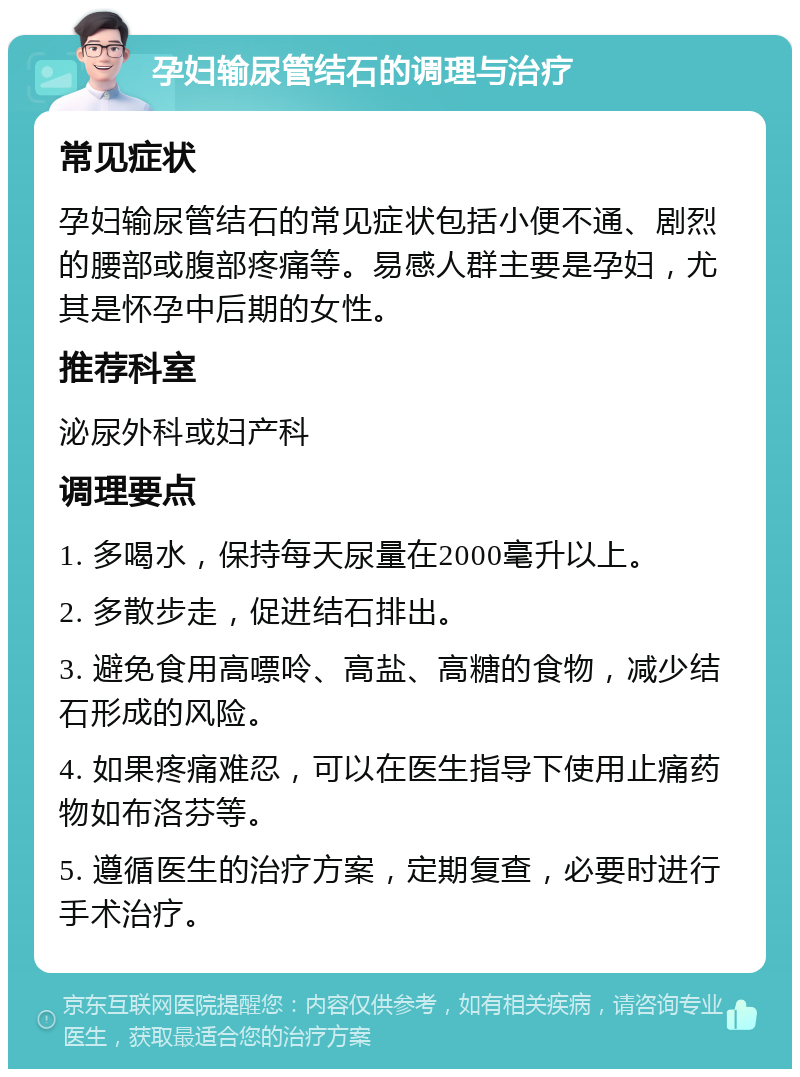 孕妇输尿管结石的调理与治疗 常见症状 孕妇输尿管结石的常见症状包括小便不通、剧烈的腰部或腹部疼痛等。易感人群主要是孕妇，尤其是怀孕中后期的女性。 推荐科室 泌尿外科或妇产科 调理要点 1. 多喝水，保持每天尿量在2000毫升以上。 2. 多散步走，促进结石排出。 3. 避免食用高嘌呤、高盐、高糖的食物，减少结石形成的风险。 4. 如果疼痛难忍，可以在医生指导下使用止痛药物如布洛芬等。 5. 遵循医生的治疗方案，定期复查，必要时进行手术治疗。