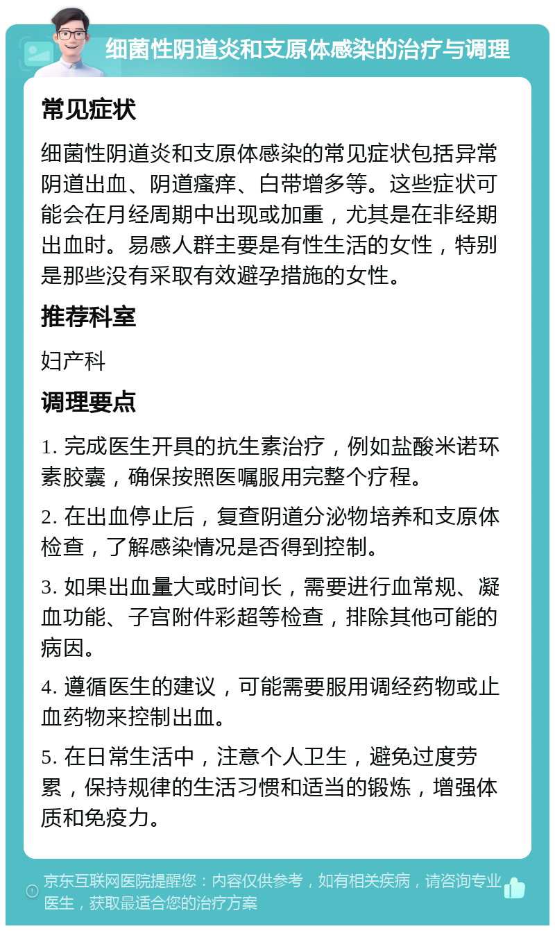 细菌性阴道炎和支原体感染的治疗与调理 常见症状 细菌性阴道炎和支原体感染的常见症状包括异常阴道出血、阴道瘙痒、白带增多等。这些症状可能会在月经周期中出现或加重，尤其是在非经期出血时。易感人群主要是有性生活的女性，特别是那些没有采取有效避孕措施的女性。 推荐科室 妇产科 调理要点 1. 完成医生开具的抗生素治疗，例如盐酸米诺环素胶囊，确保按照医嘱服用完整个疗程。 2. 在出血停止后，复查阴道分泌物培养和支原体检查，了解感染情况是否得到控制。 3. 如果出血量大或时间长，需要进行血常规、凝血功能、子宫附件彩超等检查，排除其他可能的病因。 4. 遵循医生的建议，可能需要服用调经药物或止血药物来控制出血。 5. 在日常生活中，注意个人卫生，避免过度劳累，保持规律的生活习惯和适当的锻炼，增强体质和免疫力。