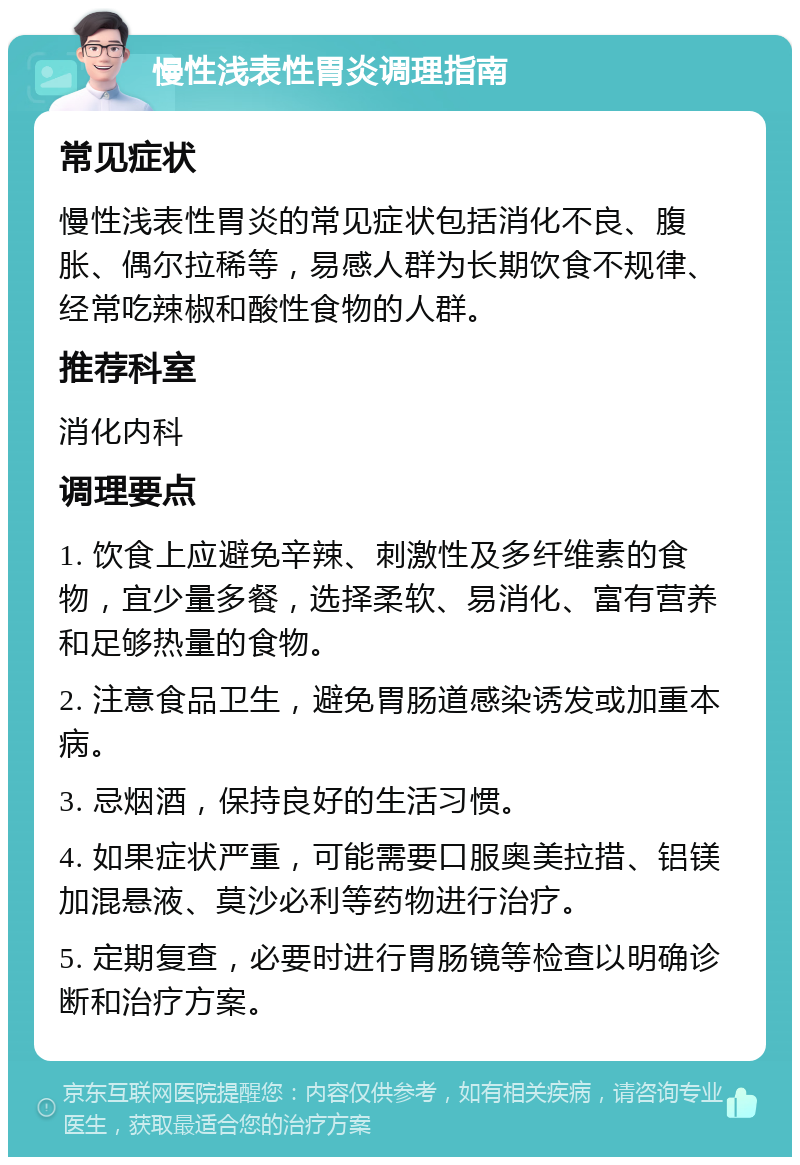 慢性浅表性胃炎调理指南 常见症状 慢性浅表性胃炎的常见症状包括消化不良、腹胀、偶尔拉稀等，易感人群为长期饮食不规律、经常吃辣椒和酸性食物的人群。 推荐科室 消化内科 调理要点 1. 饮食上应避免辛辣、刺激性及多纤维素的食物，宜少量多餐，选择柔软、易消化、富有营养和足够热量的食物。 2. 注意食品卫生，避免胃肠道感染诱发或加重本病。 3. 忌烟酒，保持良好的生活习惯。 4. 如果症状严重，可能需要口服奥美拉措、铝镁加混悬液、莫沙必利等药物进行治疗。 5. 定期复查，必要时进行胃肠镜等检查以明确诊断和治疗方案。