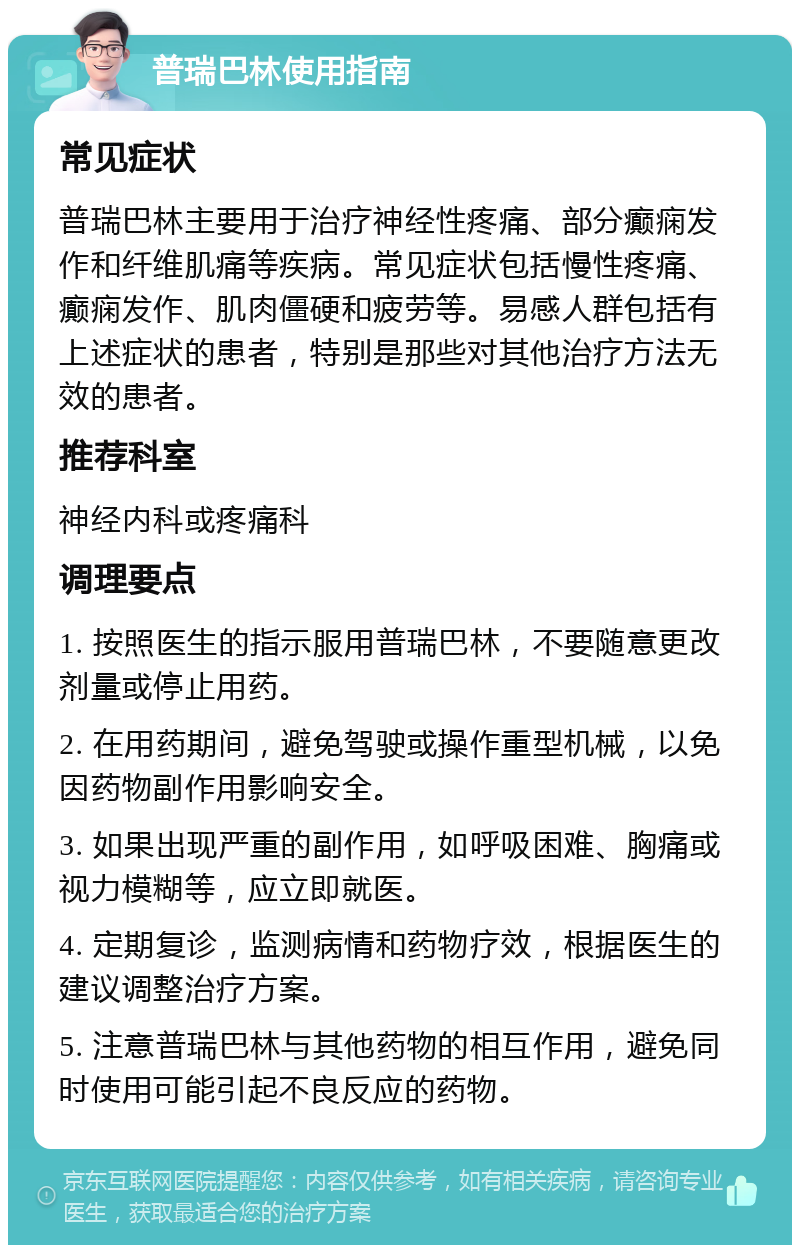 普瑞巴林使用指南 常见症状 普瑞巴林主要用于治疗神经性疼痛、部分癫痫发作和纤维肌痛等疾病。常见症状包括慢性疼痛、癫痫发作、肌肉僵硬和疲劳等。易感人群包括有上述症状的患者，特别是那些对其他治疗方法无效的患者。 推荐科室 神经内科或疼痛科 调理要点 1. 按照医生的指示服用普瑞巴林，不要随意更改剂量或停止用药。 2. 在用药期间，避免驾驶或操作重型机械，以免因药物副作用影响安全。 3. 如果出现严重的副作用，如呼吸困难、胸痛或视力模糊等，应立即就医。 4. 定期复诊，监测病情和药物疗效，根据医生的建议调整治疗方案。 5. 注意普瑞巴林与其他药物的相互作用，避免同时使用可能引起不良反应的药物。