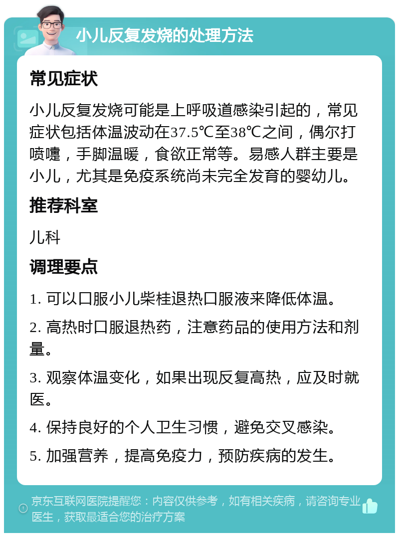 小儿反复发烧的处理方法 常见症状 小儿反复发烧可能是上呼吸道感染引起的，常见症状包括体温波动在37.5℃至38℃之间，偶尔打喷嚏，手脚温暖，食欲正常等。易感人群主要是小儿，尤其是免疫系统尚未完全发育的婴幼儿。 推荐科室 儿科 调理要点 1. 可以口服小儿柴桂退热口服液来降低体温。 2. 高热时口服退热药，注意药品的使用方法和剂量。 3. 观察体温变化，如果出现反复高热，应及时就医。 4. 保持良好的个人卫生习惯，避免交叉感染。 5. 加强营养，提高免疫力，预防疾病的发生。