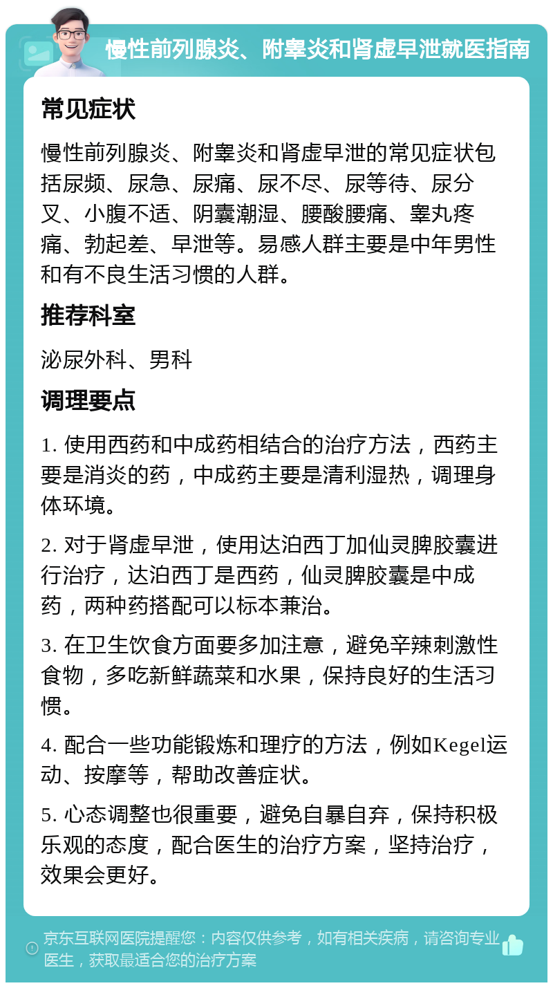 慢性前列腺炎、附睾炎和肾虚早泄就医指南 常见症状 慢性前列腺炎、附睾炎和肾虚早泄的常见症状包括尿频、尿急、尿痛、尿不尽、尿等待、尿分叉、小腹不适、阴囊潮湿、腰酸腰痛、睾丸疼痛、勃起差、早泄等。易感人群主要是中年男性和有不良生活习惯的人群。 推荐科室 泌尿外科、男科 调理要点 1. 使用西药和中成药相结合的治疗方法，西药主要是消炎的药，中成药主要是清利湿热，调理身体环境。 2. 对于肾虚早泄，使用达泊西丁加仙灵脾胶囊进行治疗，达泊西丁是西药，仙灵脾胶囊是中成药，两种药搭配可以标本兼治。 3. 在卫生饮食方面要多加注意，避免辛辣刺激性食物，多吃新鲜蔬菜和水果，保持良好的生活习惯。 4. 配合一些功能锻炼和理疗的方法，例如Kegel运动、按摩等，帮助改善症状。 5. 心态调整也很重要，避免自暴自弃，保持积极乐观的态度，配合医生的治疗方案，坚持治疗，效果会更好。