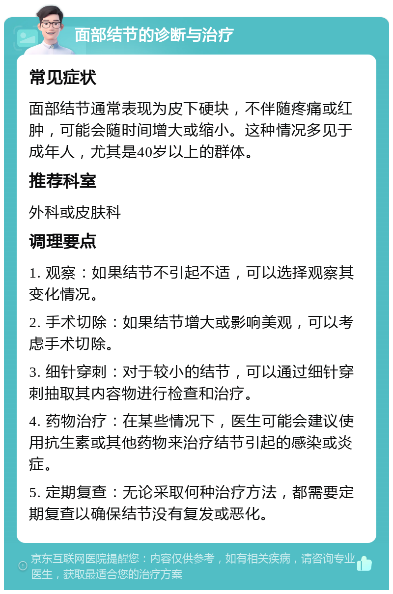 面部结节的诊断与治疗 常见症状 面部结节通常表现为皮下硬块，不伴随疼痛或红肿，可能会随时间增大或缩小。这种情况多见于成年人，尤其是40岁以上的群体。 推荐科室 外科或皮肤科 调理要点 1. 观察：如果结节不引起不适，可以选择观察其变化情况。 2. 手术切除：如果结节增大或影响美观，可以考虑手术切除。 3. 细针穿刺：对于较小的结节，可以通过细针穿刺抽取其内容物进行检查和治疗。 4. 药物治疗：在某些情况下，医生可能会建议使用抗生素或其他药物来治疗结节引起的感染或炎症。 5. 定期复查：无论采取何种治疗方法，都需要定期复查以确保结节没有复发或恶化。