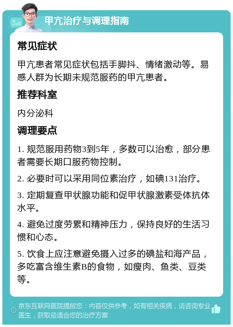 甲亢治疗与调理指南 常见症状 甲亢患者常见症状包括手脚抖、情绪激动等。易感人群为长期未规范服药的甲亢患者。 推荐科室 内分泌科 调理要点 1. 规范服用药物3到5年，多数可以治愈，部分患者需要长期口服药物控制。 2. 必要时可以采用同位素治疗，如碘131治疗。 3. 定期复查甲状腺功能和促甲状腺激素受体抗体水平。 4. 避免过度劳累和精神压力，保持良好的生活习惯和心态。 5. 饮食上应注意避免摄入过多的碘盐和海产品，多吃富含维生素B的食物，如瘦肉、鱼类、豆类等。