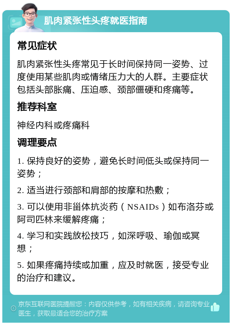 肌肉紧张性头疼就医指南 常见症状 肌肉紧张性头疼常见于长时间保持同一姿势、过度使用某些肌肉或情绪压力大的人群。主要症状包括头部胀痛、压迫感、颈部僵硬和疼痛等。 推荐科室 神经内科或疼痛科 调理要点 1. 保持良好的姿势，避免长时间低头或保持同一姿势； 2. 适当进行颈部和肩部的按摩和热敷； 3. 可以使用非甾体抗炎药（NSAIDs）如布洛芬或阿司匹林来缓解疼痛； 4. 学习和实践放松技巧，如深呼吸、瑜伽或冥想； 5. 如果疼痛持续或加重，应及时就医，接受专业的治疗和建议。