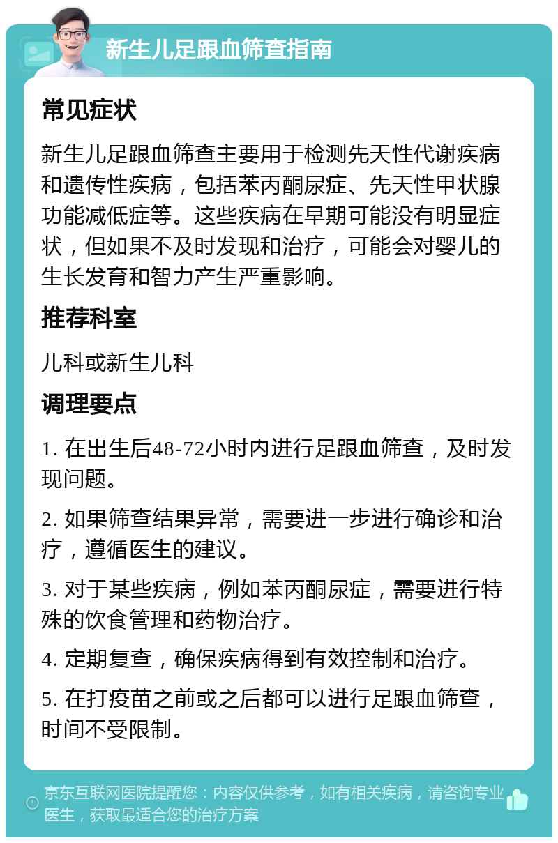 新生儿足跟血筛查指南 常见症状 新生儿足跟血筛查主要用于检测先天性代谢疾病和遗传性疾病，包括苯丙酮尿症、先天性甲状腺功能减低症等。这些疾病在早期可能没有明显症状，但如果不及时发现和治疗，可能会对婴儿的生长发育和智力产生严重影响。 推荐科室 儿科或新生儿科 调理要点 1. 在出生后48-72小时内进行足跟血筛查，及时发现问题。 2. 如果筛查结果异常，需要进一步进行确诊和治疗，遵循医生的建议。 3. 对于某些疾病，例如苯丙酮尿症，需要进行特殊的饮食管理和药物治疗。 4. 定期复查，确保疾病得到有效控制和治疗。 5. 在打疫苗之前或之后都可以进行足跟血筛查，时间不受限制。