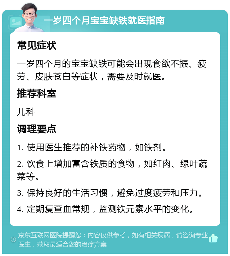 一岁四个月宝宝缺铁就医指南 常见症状 一岁四个月的宝宝缺铁可能会出现食欲不振、疲劳、皮肤苍白等症状，需要及时就医。 推荐科室 儿科 调理要点 1. 使用医生推荐的补铁药物，如铁剂。 2. 饮食上增加富含铁质的食物，如红肉、绿叶蔬菜等。 3. 保持良好的生活习惯，避免过度疲劳和压力。 4. 定期复查血常规，监测铁元素水平的变化。