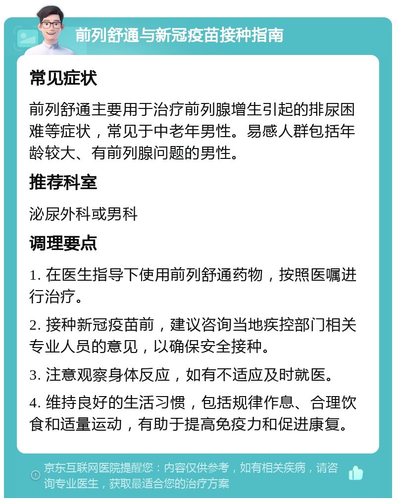 前列舒通与新冠疫苗接种指南 常见症状 前列舒通主要用于治疗前列腺增生引起的排尿困难等症状，常见于中老年男性。易感人群包括年龄较大、有前列腺问题的男性。 推荐科室 泌尿外科或男科 调理要点 1. 在医生指导下使用前列舒通药物，按照医嘱进行治疗。 2. 接种新冠疫苗前，建议咨询当地疾控部门相关专业人员的意见，以确保安全接种。 3. 注意观察身体反应，如有不适应及时就医。 4. 维持良好的生活习惯，包括规律作息、合理饮食和适量运动，有助于提高免疫力和促进康复。