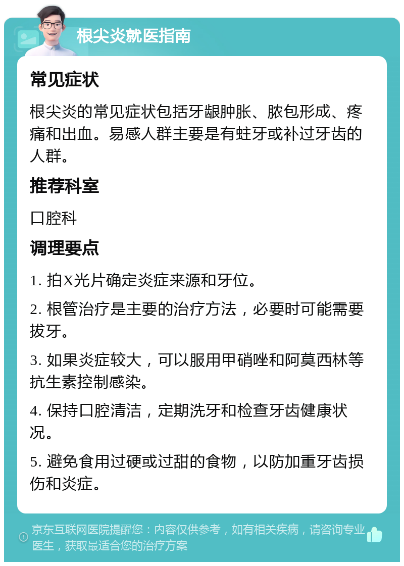 根尖炎就医指南 常见症状 根尖炎的常见症状包括牙龈肿胀、脓包形成、疼痛和出血。易感人群主要是有蛀牙或补过牙齿的人群。 推荐科室 口腔科 调理要点 1. 拍X光片确定炎症来源和牙位。 2. 根管治疗是主要的治疗方法，必要时可能需要拔牙。 3. 如果炎症较大，可以服用甲硝唑和阿莫西林等抗生素控制感染。 4. 保持口腔清洁，定期洗牙和检查牙齿健康状况。 5. 避免食用过硬或过甜的食物，以防加重牙齿损伤和炎症。