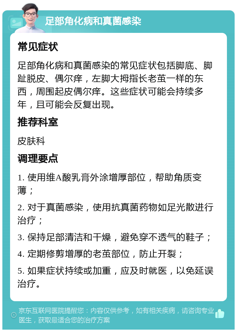 足部角化病和真菌感染 常见症状 足部角化病和真菌感染的常见症状包括脚底、脚趾脱皮、偶尔痒，左脚大拇指长老茧一样的东西，周围起皮偶尔痒。这些症状可能会持续多年，且可能会反复出现。 推荐科室 皮肤科 调理要点 1. 使用维A酸乳膏外涂增厚部位，帮助角质变薄； 2. 对于真菌感染，使用抗真菌药物如足光散进行治疗； 3. 保持足部清洁和干燥，避免穿不透气的鞋子； 4. 定期修剪增厚的老茧部位，防止开裂； 5. 如果症状持续或加重，应及时就医，以免延误治疗。