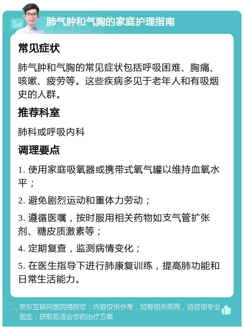 肺气肿和气胸的家庭护理指南 常见症状 肺气肿和气胸的常见症状包括呼吸困难、胸痛、咳嗽、疲劳等。这些疾病多见于老年人和有吸烟史的人群。 推荐科室 肺科或呼吸内科 调理要点 1. 使用家庭吸氧器或携带式氧气罐以维持血氧水平； 2. 避免剧烈运动和重体力劳动； 3. 遵循医嘱，按时服用相关药物如支气管扩张剂、糖皮质激素等； 4. 定期复查，监测病情变化； 5. 在医生指导下进行肺康复训练，提高肺功能和日常生活能力。