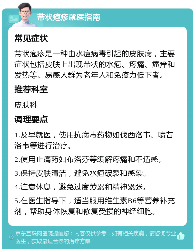 带状疱疹就医指南 常见症状 带状疱疹是一种由水痘病毒引起的皮肤病，主要症状包括皮肤上出现带状的水疱、疼痛、瘙痒和发热等。易感人群为老年人和免疫力低下者。 推荐科室 皮肤科 调理要点 1.及早就医，使用抗病毒药物如伐西洛韦、喷昔洛韦等进行治疗。 2.使用止痛药如布洛芬等缓解疼痛和不适感。 3.保持皮肤清洁，避免水疱破裂和感染。 4.注意休息，避免过度劳累和精神紧张。 5.在医生指导下，适当服用维生素B6等营养补充剂，帮助身体恢复和修复受损的神经细胞。